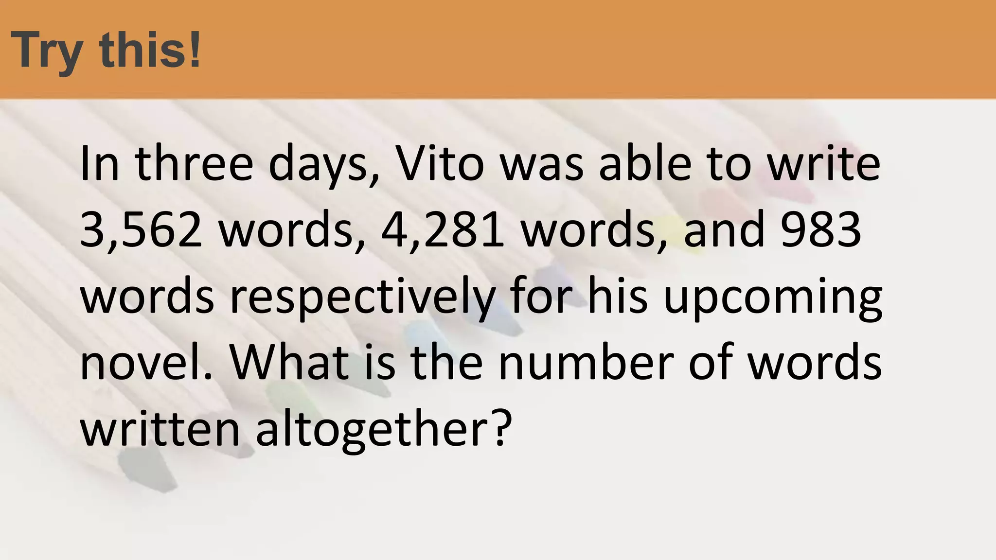 Try this!
In three days, Vito was able to write
3,562 words, 4,281 words, and 983
words respectively for his upcoming
novel. What is the number of words
written altogether?
 