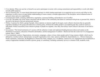 30
• Civic-identity: When one sees her or himself as an active participant in society with a strong commitment and responsibility to work with others
towards public purposes.
• Service-learning class: A course-based educational experience in which students participate in an organized service activity and reflect on the
experience in such a way as to gain further understanding of course content, a broader appreciation of the discipline, and an enhanced sense of
personal values and civic responsibility.
• Communication skills: Listening, deliberation, negotiation, consensus building, and productive use of conflict.
• Civic life: The public life of the citizen concerned with the affairs of the community and nation as contrasted with private or personal life, which is
devoted to the pursuit of private and personal interests.
• Politics: A process by which a group of people, whose opinions or interests might be divergent, reach collective decisions that are generally
regarded as binding on the group and enforced as common policy. Political life enables people to accomplish goals they could not realize as
individuals. Politics necessarily arises whenever groups of people live together, since they must always reach collective decisions of one kind or
another.
• Government: "The formal institutions of a society with the authority to make and implement binding decisions about such matters as the
distribution of resources, allocation of benefits and burdens, and the management of conflicts." (Retrieved from the Center for Civic Engagement
website, May 5, 2009.)
• Civic/community contexts: Organizations, movements, campaigns, a place or locus where people and/or living creatures inhabit, which may be
defined by a locality (school, national park, non-profit organization, town, state, nation) or defined by shared identity (i.e., African-Americans,
North Carolinians, Americans, the Republican or Democratic Party, refugees, etc.). In addition, contexts for civic engagement may be defined by a
variety of approaches intended to benefit a person, group, or community, including community service or volunteer work, academic work.
 
