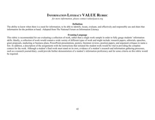 42
INFORMATION LITERACY VALUE RUBRIC
for more information, please contact value@aacu.org
Definition
The ability to know when there is a need for information, to be able to identify, locate, evaluate, and effectively and responsibly use and share that
information for the problem at hand. -Adopted from The National Forum on Information Literacy
Framing Language
This rubric is recommended for use evaluating a collection of work, rather than a single work sample in order to fully gauge students’ information
skills. Ideally, a collection of work would contain a wide variety of different types of work and might include: research papers, editorials, speeches,
grant proposals, marketing or business plans, PowerPoint presentations, posters, literature reviews, position papers, and argument critiques to name a
few. In addition, a description of the assignments with the instructions that initiated the student work would be vital in providing the complete
context for the work. Although a student’s final work must stand on its own, evidence of a student’s research and information gathering processes,
such as a research journal/diary, could provide further demonstration of a student’s information proficiency and for some criteria on this rubric would
be required.
 
