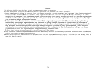 70
Glossary
The definitions that follow were developed to clarify terms and concepts used in this rubric only.
• Content Development: The ways in which the text explores and represents its topic in relation to its audience and purpose.
• Context of and purpose for writing: The context of writing is the situation surrounding a text: who is reading it? who is writing it? Under what circumstances will
the text be shared or circulated? What social or political factors might affect how the text is composed or interpreted? The purpose for writing is the writer's
intended effect on an audience. Writers might want to persuade or inform; they might want to report or summarize information; they might want to work through
complexity or confusion; they might want to argue with other writers, or connect with other writers; they might want to convey urgency or amuse; they might
write for themselves or for an assignment or to remember.
• Disciplinary conventions: Formal and informal rules that constitute what is seen generally as appropriate within different academic fields, e.g. introductory
strategies, use of passive voice or first person point of view, expectations for thesis or hypothesis, expectations for kinds of evidence and support that are
appropriate to the task at hand, use of primary and secondary sources to provide evidence and support arguments and to document critical perspectives on the
topic. Writers will incorporate sources according to disciplinary and genre conventions, according to the writer's purpose for the text. Through increasingly
sophisticated use of sources, writers develop an ability to differentiate between their own ideas and the ideas of others, credit and build upon work already
accomplished in the field or issue they are addressing, and provide meaningful examples to readers.
• Evidence: Source material that is used to extend, in purposeful ways, writers' ideas in a text.
• Genre conventions: Formal and informal rules for particular kinds of texts and/or media that guide formatting, organization, and stylistic choices, e.g. lab reports,
academic papers, poetry, webpages, or personal essays.
• Sources: Texts (written, oral, behavioral, visual, or other) that writers draw on as they work for a variety of purposes -- to extend, argue with, develop, define, or
shape their ideas, for example.
 