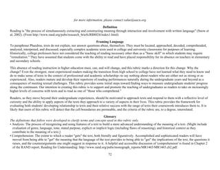 72
for more information, please contact value@aacu.org
Definition
Reading is "the process of simultaneously extracting and constructing meaning through interaction and involvement with written language" (Snow et
al, 2002). (From http://www.rand.org/pubs/research_briefs/RB8024/index1.html)
Framing Language
To paraphrase Phaedrus, texts do not explain, nor answer questions about, themselves. They must be located, approached, decoded, comprehended,
analyzed, interpreted, and discussed, especially complex academic texts used in college and university classrooms for purposes of learning.
Historically, college professors have not considered the teaching of reading necessary other than as a "basic skill" in which students may require
"remediation." They have assumed that students come with the ability to read and have placed responsibility for its absence on teachers in elementary
and secondary schools.
This absence of reading instruction in higher education must, can, and will change, and this rubric marks a direction for this change. Why the
change? Even the strongest, most experienced readers making the transition from high school to college have not learned what they need to know and
do to make sense of texts in the context of professional and academic scholarship--to say nothing about readers who are either not as strong or as
experienced. Also, readers mature and develop their repertoire of reading performances naturally during the undergraduate years and beyond as a
consequence of meeting textual challenges. This rubric provides some initial steps toward finding ways to measure undergraduate students' progress
along the continuum. Our intention in creating this rubric is to support and promote the teaching of undergraduates as readers to take on increasingly
higher levels of concerns with texts and to read as one of “those who comprehend.”
Readers, as they move beyond their undergraduate experiences, should be motivated to approach texts and respond to them with a reflective level of
curiosity and the ability to apply aspects of the texts they approach to a variety of aspects in their lives. This rubric provides the framework for
evaluating both students' developing relationship to texts and their relative success with the range of texts their coursework introduces them to. It is
likely that users of this rubric will detect that the cell boundaries are permeable, and the criteria of the rubric are, to a degree, interrelated.
Glossary
The definitions that follow were developed to clarify terms and concepts used in this rubric only.
• Analysis: The process of recognizing and using features of a text to build a more advanced understanding of the meaning of a text. (Might include
evaluation of genre, language, tone, stated purpose, explicit or implicit logic (including flaws of reasoning), and historical context as they
contribute to the meaning of a text.]
• Comprehension: The extent to which a reader "gets" the text, both literally and figuratively. Accomplished and sophisticated readers will have
moved from being able to "get" the meaning that the language of the text provides to being able to "get" the implications of the text, the questions it
raises, and the counterarguments one might suggest in response to it. A helpful and accessible discussion of 'comprehension' is found in Chapter 2
of the RAND report, Reading for Understanding: http://www.rand.org/pubs/monograph_reports/MR1465/MR1465.ch2.pdf.
 