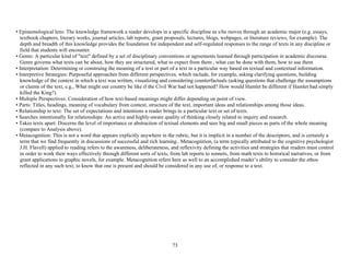 73
• Epistemological lens: The knowledge framework a reader develops in a specific discipline as s/he moves through an academic major (e.g. essays,
textbook chapters, literary works, journal articles, lab reports, grant proposals, lectures, blogs, webpages, or literature reviews, for example). The
depth and breadth of this knowledge provides the foundation for independent and self-regulated responses to the range of texts in any discipline or
field that students will encounter.
• Genre: A particular kind of "text" defined by a set of disciplinary conventions or agreements learned through participation in academic discourse.
Genre governs what texts can be about, how they are structured, what to expect from them , what can be done with them, how to use them
• Interpretation: Determining or construing the meaning of a text or part of a text in a particular way based on textual and contextual information.
• Interpretive Strategies: Purposeful approaches from different perspectives, which include, for example, asking clarifying questions, building
knowledge of the context in which a text was written, visualizing and considering counterfactuals (asking questions that challenge the assumptions
or claims of the text, e.g., What might our country be like if the Civil War had not happened? How would Hamlet be different if Hamlet had simply
killed the King?).
• Multiple Perspectives: Consideration of how text-based meanings might differ depending on point of view.
• Parts: Titles, headings, meaning of vocabulary from context, structure of the text, important ideas and relationships among those ideas.
• Relationship to text: The set of expectations and intentions a reader brings to a particular text or set of texts.
• Searches intentionally for relationships: An active and highly-aware quality of thinking closely related to inquiry and research.
• Takes texts apart: Discerns the level of importance or abstraction of textual elements and sees big and small pieces as parts of the whole meaning
(compare to Analysis above).
• Metacognition: This is not a word that appears explicitly anywhere in the rubric, but it is implicit in a number of the descriptors, and is certainly a
term that we find frequently in discussions of successful and rich learning.. Metacognition, (a term typically attributed to the cognitive psychologist
J.H. Flavell) applied to reading refers to the awareness, deliberateness, and reflexivity defining the activities and strategies that readers must control
in order to work their ways effectively through different sorts of texts, from lab reports to sonnets, from math texts to historical narratives, or from
grant applications to graphic novels, for example. Metacognition refers here as well to an accomplished reader’s ability to consider the ethos
reflected in any such text; to know that one is present and should be considered in any use of, or response to a text.
 
