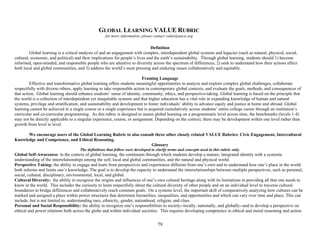79
GLOBAL LEARNING VALUE RUBRIC
for more information, please contact value@aacu.org
Definition
Global learning is a critical analysis of and an engagement with complex, interdependent global systems and legacies (such as natural, physical, social,
cultural, economic, and political) and their implications for people’s lives and the earth’s sustainability. Through global learning, students should 1) become
informed, open-minded, and responsible people who are attentive to diversity across the spectrum of differences, 2) seek to understand how their actions affect
both local and global communities, and 3) address the world’s most pressing and enduring issues collaboratively and equitably.
Framing Language
Effective and transformative global learning offers students meaningful opportunities to analyze and explore complex global challenges, collaborate
respectfully with diverse others, apply learning to take responsible action in contemporary global contexts, and evaluate the goals, methods, and consequences of
that action. Global learning should enhance students’ sense of identity, community, ethics, and perspective-taking. Global learning is based on the principle that
the world is a collection of interdependent yet inequitable systems and that higher education has a vital role in expanding knowledge of human and natural
systems, privilege and stratification, and sustainability and development to foster individuals’ ability to advance equity and justice at home and abroad. Global
learning cannot be achieved in a single course or a single experience but is acquired cumulatively across students’ entire college career through an institution’s
curricular and co-curricular programming. As this rubric is designed to assess global learning on a programmatic level across time, the benchmarks (levels 1-4)
may not be directly applicable to a singular experience, course, or assignment. Depending on the context, there may be development within one level rather than
growth from level to level.
We encourage users of the Global Learning Rubric to also consult three other closely related VALUE Rubrics: Civic Engagement, Intercultural
Knowledge and Competence, and Ethical Reasoning.
Glossary
The definitions that follow were developed to clarify terms and concepts used in this rubric only.
Global Self-Awareness: in the context of global learning, the continuum through which students develop a mature, integrated identity with a systemic
understanding of the interrelationships among the self, local and global communities, and the natural and physical world.
Perspective Taking: the ability to engage and learn from perspectives and experiences different from one’s own and to understand how one’s place in the world
both informs and limits one’s knowledge. The goal is to develop the capacity to understand the interrelationships between multiple perspectives, such as personal,
social, cultural, disciplinary, environmental, local, and global.
Cultural Diversity: the ability to recognize the origins and influences of one’s own cultural heritage along with its limitations in providing all that one needs to
know in the world. This includes the curiosity to learn respectfully about the cultural diversity of other people and on an individual level to traverse cultural
boundaries to bridge differences and collaboratively reach common goals. On a systems level, the important skill of comparatively analyzing how cultures can be
marked and assigned a place within power structures that determine hierarchies, inequalities, and opportunities and which can vary over time and place. This can
include, but is not limited to, understanding race, ethnicity, gender, nationhood, religion, and class.
Personal and Social Responsibility: the ability to recognize one’s responsibilities to society--locally, nationally, and globally--and to develop a perspective on
ethical and power relations both across the globe and within individual societies. This requires developing competence in ethical and moral reasoning and action.
 