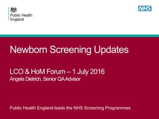 Newborn Screening Updates
LCO & HoM Forum – 1 July 2016
Angela Dietrich, Senior QAAdvisor
Public Health England leads the NHS Screening Programmes
 
