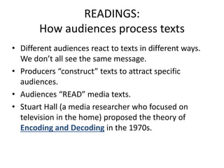READINGS:
How audiences process texts
• Different audiences react to texts in different ways.
We don’t all see the same message.
• Producers “construct” texts to attract specific
audiences.
• Audiences “READ” media texts.
• Stuart Hall (a media researcher who focused on
television in the home) proposed the theory of
Encoding and Decoding in the 1970s.
 