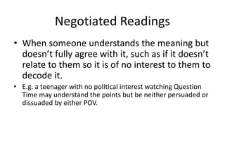 Negotiated Readings
• When someone understands the meaning but
doesn’t fully agree with it, such as if it doesn’t
relate to them so it is of no interest to them to
decode it.
• E.g. a teenager with no political interest watching Question
Time may understand the points but be neither persuaded or
dissuaded by either POV.
 