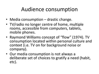 Audience consumption
• Media consumption – drastic change.
• TV/radio no longer centre of home, multiple
rooms, accessible from computers, tablets,
mobile phones.
• Raymond Williams concept of “flow” (1974). TV
consumption located within personal culture and
context (i.e. TV on for background noise or
company).
• Our media consumption is not always a
deliberate set of choices to gratify a need (habit,
etc).
 