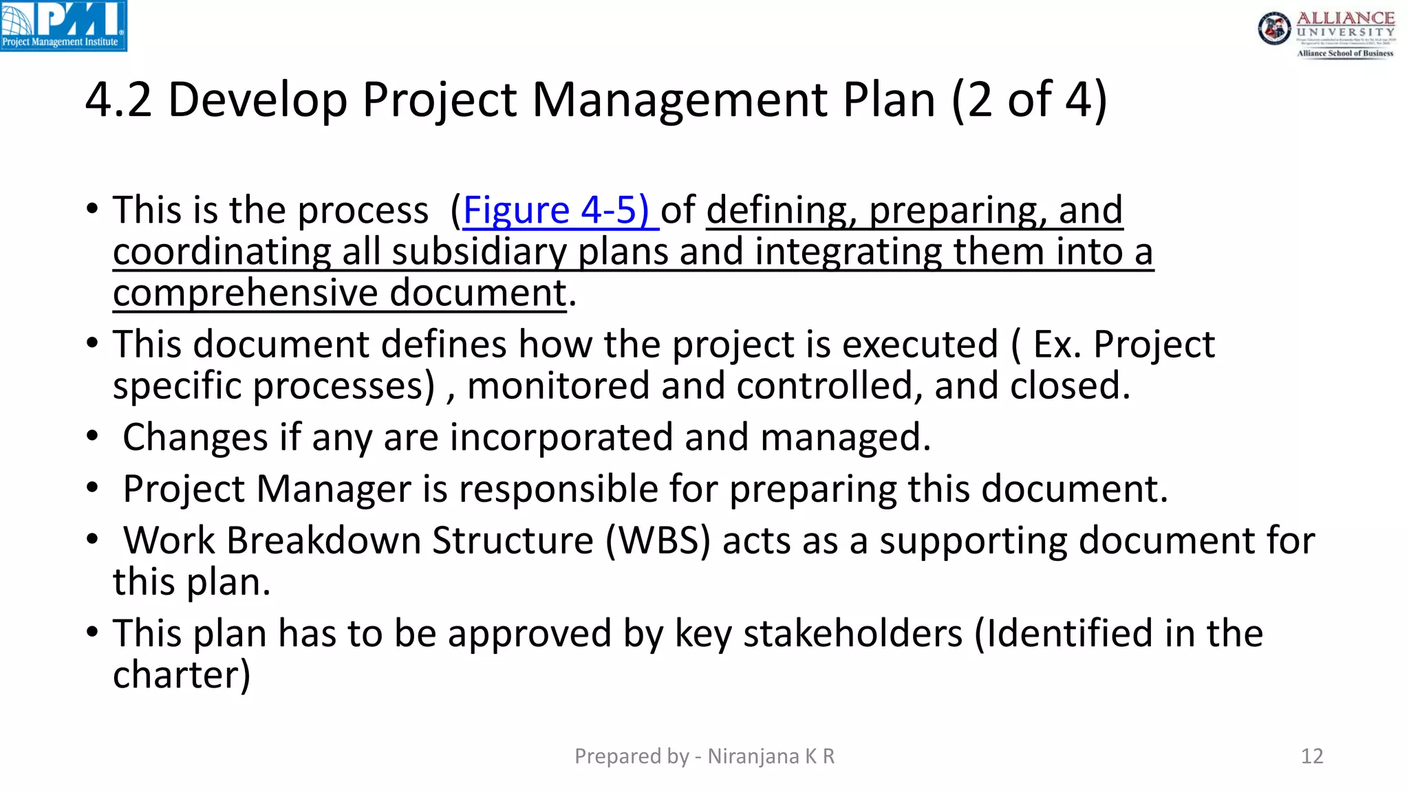 4.2 Develop Project Management Plan (2 of 4)
Prepared by - Niranjana K R 12
• This is the process (Figure 4-5) of defining, preparing, and
coordinating all subsidiary plans and integrating them into a
comprehensive document.
• This document defines how the project is executed ( Ex. Project
specific processes) , monitored and controlled, and closed.
• Changes if any are incorporated and managed.
• Project Manager is responsible for preparing this document.
• Work Breakdown Structure (WBS) acts as a supporting document for
this plan.
• This plan has to be approved by key stakeholders (Identified in the
charter)
 