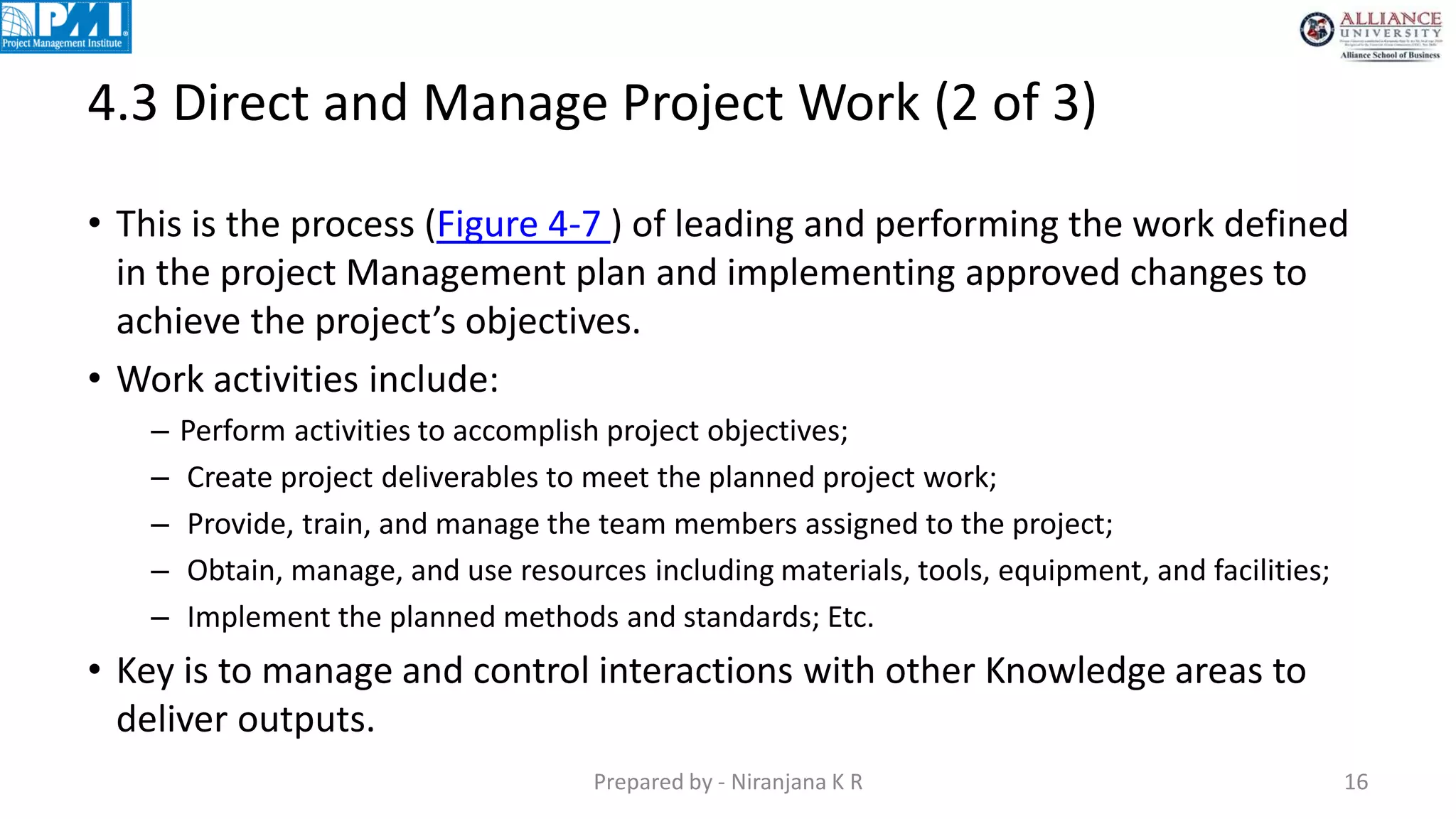 4.3 Direct and Manage Project Work (2 of 3)
Prepared by - Niranjana K R 16
• This is the process (Figure 4-7 ) of leading and performing the work defined
in the project Management plan and implementing approved changes to
achieve the project’s objectives.
• Work activities include:
– Perform activities to accomplish project objectives;
– Create project deliverables to meet the planned project work;
– Provide, train, and manage the team members assigned to the project;
– Obtain, manage, and use resources including materials, tools, equipment, and facilities;
– Implement the planned methods and standards; Etc.
• Key is to manage and control interactions with other Knowledge areas to
deliver outputs.
 