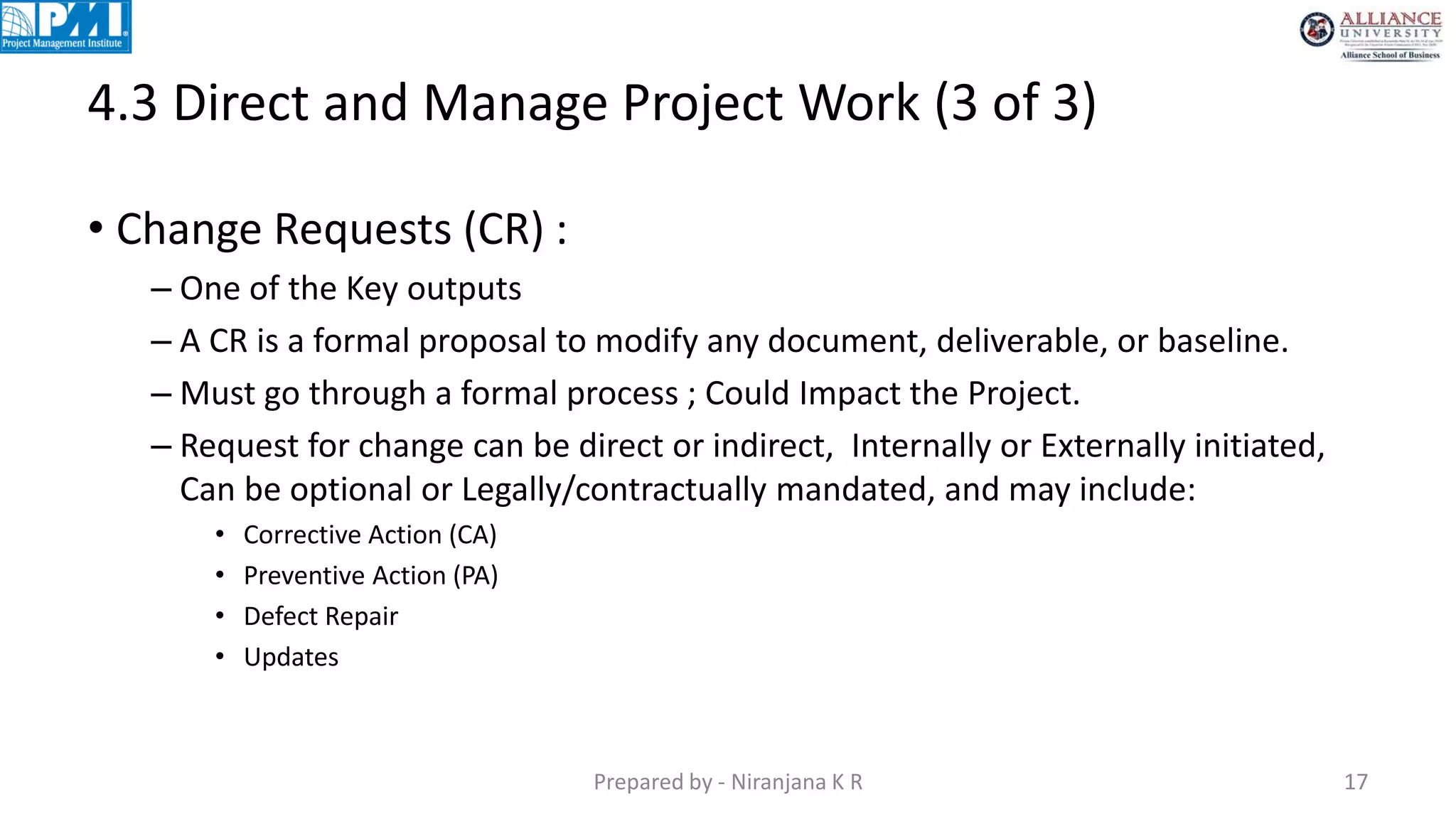 4.3 Direct and Manage Project Work (3 of 3)
Prepared by - Niranjana K R 17
• Change Requests (CR) :
– One of the Key outputs
– A CR is a formal proposal to modify any document, deliverable, or baseline.
– Must go through a formal process ; Could Impact the Project.
– Request for change can be direct or indirect, Internally or Externally initiated,
Can be optional or Legally/contractually mandated, and may include:
• Corrective Action (CA)
• Preventive Action (PA)
• Defect Repair
• Updates
 