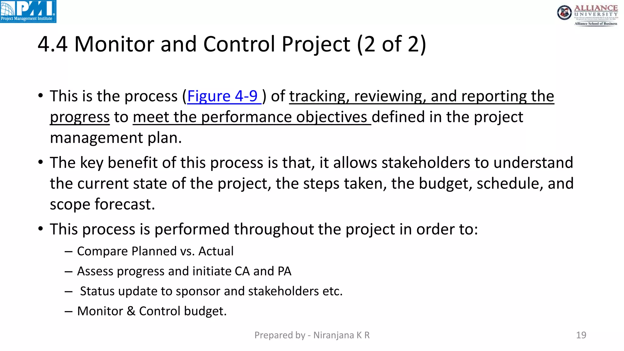 4.4 Monitor and Control Project (2 of 2)
Prepared by - Niranjana K R 19
• This is the process (Figure 4-9 ) of tracking, reviewing, and reporting the
progress to meet the performance objectives defined in the project
management plan.
• The key benefit of this process is that, it allows stakeholders to understand
the current state of the project, the steps taken, the budget, schedule, and
scope forecast.
• This process is performed throughout the project in order to:
– Compare Planned vs. Actual
– Assess progress and initiate CA and PA
– Status update to sponsor and stakeholders etc.
– Monitor & Control budget.
 