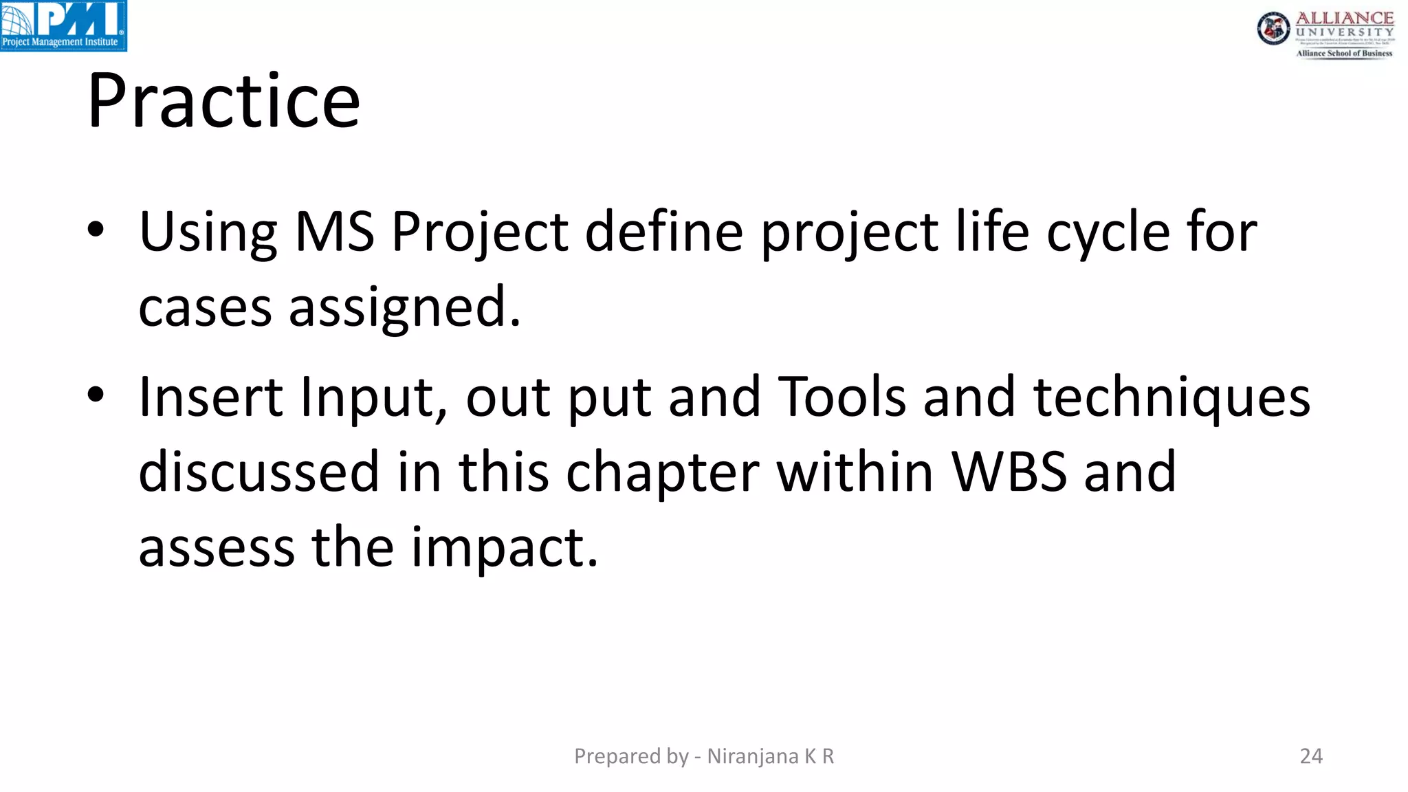 Practice
• Using MS Project define project life cycle for
cases assigned.
• Insert Input, out put and Tools and techniques
discussed in this chapter within WBS and
assess the impact.
Prepared by - Niranjana K R 24
 