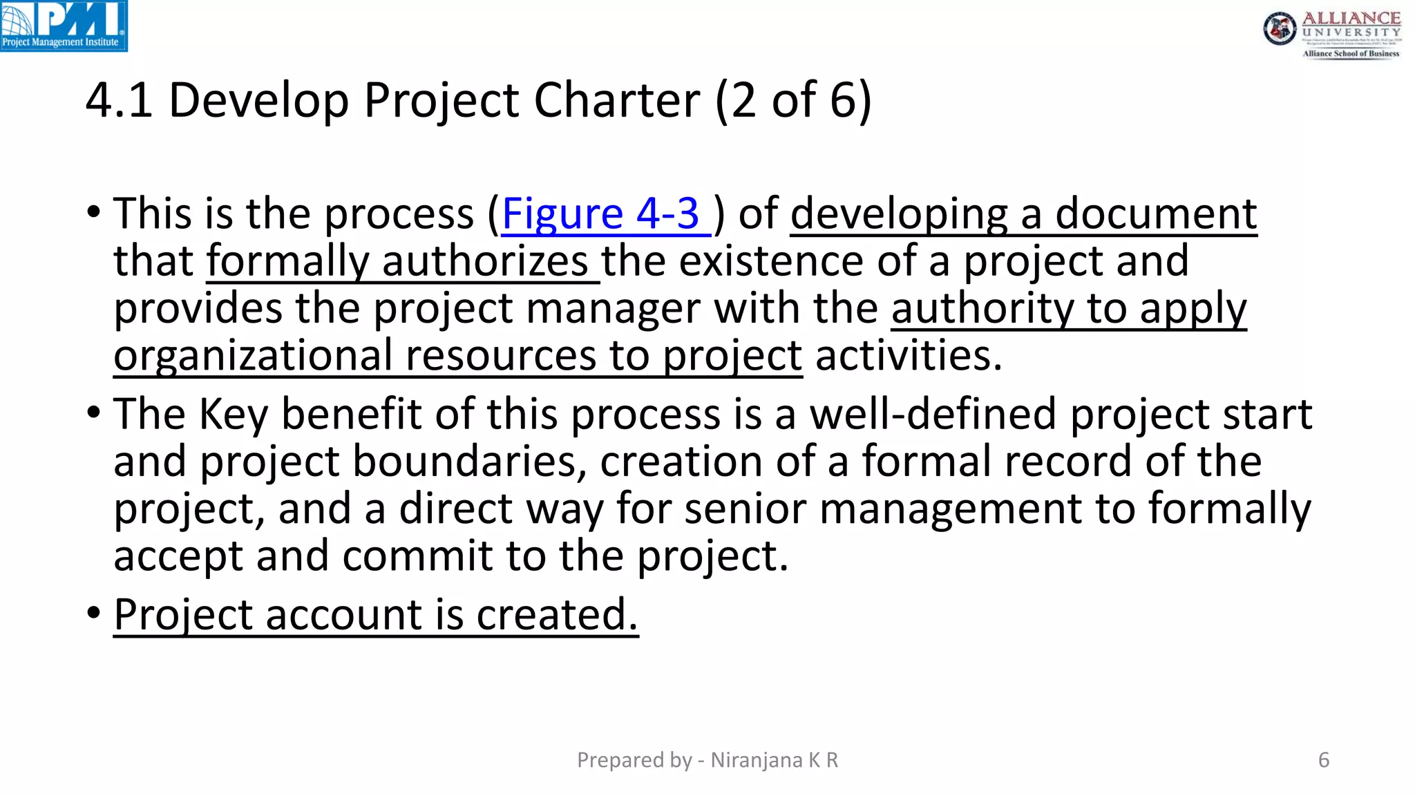 4.1 Develop Project Charter (2 of 6)
Prepared by - Niranjana K R 6
• This is the process (Figure 4-3 ) of developing a document
that formally authorizes the existence of a project and
provides the project manager with the authority to apply
organizational resources to project activities.
• The Key benefit of this process is a well-defined project start
and project boundaries, creation of a formal record of the
project, and a direct way for senior management to formally
accept and commit to the project.
• Project account is created.
 