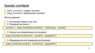 boost.context
14
▌ make_fcontext: создает контекст
▌ jump_fcontext: переключает контекст
Использование:
▌ 1. Аллокация памяти под стек
▌ 2. Создание контекста:
coroCtx = make_fcontext(stackPtr, stackSize, coroCb)
▌ 3. Запуск или продолжение исполнения:
jump_fcontext(callerCtx, coroCtx, opaquePtr)
▌ 4. Возвращение или заморозка исполнения:
jump_fcontext(coroCtx, callerCtx, opaquePtr)
 