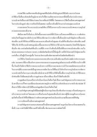 - 21 -
การชดใช้ความเสียหายจะต้องมีกฎเกณฑ์ข้อบังคับ หรือมีกฎหมายใช้บังคับ และการกาหนด
ค่าใช้จ่าย ซึ่งเป็นระดับชาติหรือภูมิภาค อย่างไรก็ดีความเสียหายจากภายนอกที่เกิดขึ้นกับการบริการของ
ระบบนิเวศ ยังเป็นการทาให้ช่องว่างของโอกาสที่จะทาให้ดีขึ้น โดยเฉพาะการใช้เครื่องมือทางเศรษฐศาสตร์
ในการประเมินมูลค่า เช่น การปรับหรือสิ่งชดเชย รวมทั้งการจ้างเพื่อโครงการค่าแทนคุณระบบนิเวศ
การตลาดและโครงการงบประมาณสีเขียว ที่ได้รับจากการบริการของระบบนิเวศและการอนุรักษ์
ความหลากหลายทางชีวภาพ
ทัศนียภาพหรือสิ่งต่างๆ ที่เกิดขึ้นตามธรรมชาติที่ยังไม่ทราบถึงขอบเขตที่ต้องการ การพักผ่อน
หย่อนใจหรือคุณค่าทางจิตใจ ควรจะได้นามาพิจารณาว่า การจัดการพื้นที่และมีความสาคัญต่อการเป็นแหล่ง
ท่องเที่ยว จะทาให้เกิดรายได้ทั้งทางตรงและทางอ้อมสาหรับชุมชน ส่วนที่เกี่ยวข้องกับการท่องเที่ยว ผลที่
ได้รับ คือ ทาให้ระบบนิเวศสมบูรณ์มากขึ้นและสามารถใช้บริการได้ และอานวยผลประโยชน์ให้แก่ชุมชน
ท้องถิ่น เช่น แหล่งผลิตภัณฑ์ท้องถิ่น งานฝีมือ อาหารในท้องถิ่นที่เป็นที่ต้องการของนักท่องเที่ยว คนใน
ชนบท ตลอดจนการส่งออก หลายๆ กรณีผลิตภัณฑ์เหล่านี้ก็มีอยู่แล้ว แต่ก็ยังไม่ขยายตัวไปสู่ตลาดหรือ
แหล่งอื่นๆ หรือผู้บริโภคกลุ่มอื่น ในทางนวัตกรรมต้องจัดหาตลาดสาหรับผลิตภัณฑ์ดังกล่าว
การใช้ประโยชน์จากความหลากหลายทางชีวภาพ จะต้องพิจารณาถึงประเพณีการทาการเกษตร
(เช่น วนเกษตร) ที่มีการป้ องกันความหลากหลายและความอุดมสมบูรณ์ของระบบนิเวศให้มีการบริการที่ดี
ขึ้น ถึงแม้ว่าไม่มีการใช้บริการของระบบนิเวศ การเข้าถึงการตลาดและการบริโภค ผลผลิตของระบบนิเวศ
ในบางกรณีที่ระบบธรรมชาติเป็นฐานของการผลิต เงินรายได้ที่จะนาไปช่วยในการอนุรักษ์และการจัดการ
ระบบนิเวศหรือกิจกรรมการท่องเที่ยวเชิงนิเวศ จะทาให้มีรายได้เกิดขึ้นเพื่อการอนุรักษ์ เช่น ค่าใช้จ่ายจาก
นักท่องเที่ยวไปเยี่ยมชมปางช้าง การดูเต่าทะเล หรือการศึกษา ค้นคว้าวิจัยด้านสัตว์ป่า
การดูดซับคาร์บอนหรือการกักเก็บคาร์บอนไดอ๊อกไซด์ เป็นความสาคัญของการบริการของระบบ
นิเวศ เป็นการแก้ไขความเปลี่ยนแปลงของสภาพภูมิอากาศทั้งในระดับชาติและนานาชาติ เช่น REDD+
ที่
ต้องการให้มีการจัดการป่าไม้เป็นแหล่งดูดซับคาร์บอนไดอ๊อกไซด์
ความสาคัญทางเศรษฐกิจที่มีผลต่อผู้ดาเนินการธุรกิจจะเกี่ยวข้องกับการลงทุน หรือสนับสนุนการ
บริการของระบบนิเวศ โดยเฉพาะการเป็นตัวแทนในชุมชนท้องถิ่นปราศจากผู้เชี่ยวชาญด้านการเงินและ
ธุรกิจด้านนี้จะทาให้เป็นที่ชัดเจนว่า หลักทางเศรษฐศาสตร์และเงินงบประมาณเป็นบทบาทที่สาคัญ
3.4 การเลือกเครื่องมือทางเศรษฐศาสตร์
ความสาคัญและความเหมาะสมของเครื่องมือทางเศรษฐศาสตร์ จะถูกนามาวิเคราะห์และทดสอบใน
ขั้นที่ 3 และ 4 ต่อไปเพื่อให้มีความเข้าใจที่ง่ายขึ้น พิจารณาจากตารางดังต่อไปนี้:
 