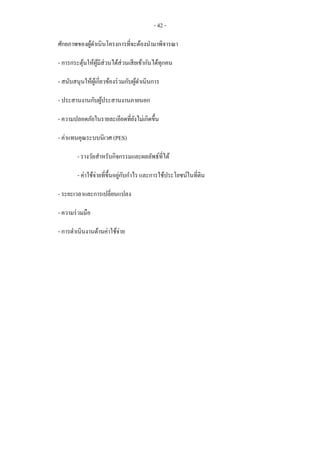 - 42 -
ศักยภาพของผู้ดาเนินโครงการที่จะต้องนามาพิจารณา
- การกระตุ้นให้ผู้มีส่วนได้ส่วนเสียเข้ากันได้ทุกคน
- สนับสนุนให้ผู้เกี่ยวข้องร่วมกับผู้ดาเนินการ
- ประสานงานกับผู้ประสานงานภายนอก
- ความปลอดภัยในรายละเอียดที่ยังไม่เกิดขึ้น
- ค่าแทนคุณระบบนิเวศ (PES)
- รางวัลสาหรับกิจกรรมและผลลัพธ์ที่ได้
- ค่าใช้จ่ายที่ขึ้นอยู่กับกาไร และการใช้ประโยชน์ในที่ดิน
- ระยะเวลาและการเปลี่ยนแปลง
- ความร่วมมือ
- การดาเนินงานด้านค่าใช้จ่าย
 