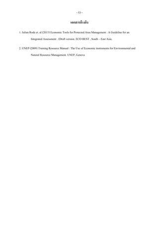 - 53 -
เอกสารอ้างอิง
1. Julian Rode et. al (2013) Economic Tools for Protected Area Management : A Guideline for an
Integrated Assessment . (Draft version. ECO-BEST , South – East Asia.
2. UNEP (2009) Training Resource Manual : The Use of Economic instruments for Environmental and
Natural Resource Management. UNEP, Geneva
 