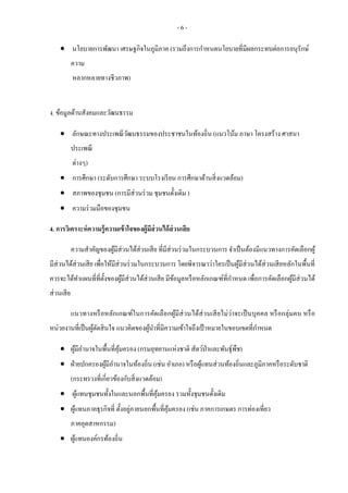 - 6 -
 นโยบายการพัฒนา เศรษฐกิจในภูมิภาค (รวมถึงการกาหนดนโยบายที่มีผลกระทบต่อการอนุรักษ์
ความ
หลากหลายทางชีวภาพ)
ง. ข้อมูลด้านสังคมและวัฒนธรรม
 ลักษณะทางประเพณีวัฒนธรรมของประชาชนในท้องถิ่น (แนวโน้ม ภาษา โครงสร้าง ศาสนา
ประเพณี
ต่างๆ)
 การศึกษา (ระดับการศึกษา ระบบโรงเรียน การศึกษาด้านสิ่งแวดล้อม)
 สภาพของชุมชน (การมีส่วนร่วม ชุมชนดั้งเดิม )
 ความร่วมมือของชุมชน
4. การวิเคราะห์ความรู้ความเข้าใจของผู้มีส่วนได้ส่วนเสีย
ความสาคัญของผู้มีส่วนได้ส่วนเสีย ที่มีส่วนร่วมในกระบวนการ จาเป็นต้องมีแนวทางการคัดเลือกผู้
มีส่วนได้ส่วนเสีย เพื่อให้มีส่วนร่วมในกระบวนการ โดยพิจารณาว่าใครเป็นผู้มีส่วนได้ส่วนเสียหลักในพื้นที่
ควรจะได้ทาแผนที่ที่ตั้งของผู้มีส่วนได้ส่วนเสีย มีข้อมูลหรือหลักเกณฑ์ที่กาหนด เพื่อการคัดเลือกผู้มีส่วนได้
ส่วนเสีย
แนวทางหรือหลักเกณฑ์ในการคัดเลือกผู้มีส่วนได้ส่วนเสียไม่ว่าจะเป็นบุคคล หรือกลุ่มคน หรือ
หน่วยงานที่เป็นผู้ตัดสินใจ แนวคิดของผู้นาที่มีความเข้าใจถึงเป้าหมายในขอบเขตที่กาหนด
 ผู้มีอานาจในพื้นที่คุ้มครอง (กรมอุทยานแห่งชาติ สัตว์ป่าและพันธุ์พืช)
 ฝ่ายปกครองผู้มีอานาจในท้องถิ่น (เช่น อาเภอ) หรือผู้แทนส่วนท้องถิ่นและภูมิภาคหรือระดับชาติ
(กระทรวงที่เกี่ยวข้องกับสิ่งแวดล้อม)
 ผู้แทนชุมชนทั้งในและนอกพื้นที่คุ้มครอง รวมทั้งชุมชนดั้งเดิม
 ผู้แทนภาคธุรกิจที่ ตั้งอยู่ภายนอกพื้นที่คุ้มครอง (เช่น ภาคการเกษตร การท่องเที่ยว
ภาคอุตสาหกรรม)
 ผู้แทนองค์กรท้องถิ่น
 
