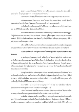- 13 -
2. พัฒนาแผนการดาเนินงานให้เป็นมาตรฐานโดยเฉพาะการต่อรอง หรือการแลกเปลี่ยน
ความคิดเห็น ขึ้นอยู่กับองค์ประกอบ ขนาด และข้อมูลการวางแผน
3. มีหน่วยงานรับผิดชอบที่เกี่ยวข้องกับการสงวนและควบคุมการบริการของระบบนิเวศ
4. กาหนดกรอบการทางาน กระบวนการในการดาเนินงาน การจัดการ และเกี่ยวข้องกับ
ธนาคาร สาหรับการป้องกันผลที่ได้จากการบริการของระบบนิเวศในรูปแบบของธุรกิจ
5. เพื่อเป็นหลักประกันและความเป็นไปได้ของระบบควรเป็นกรอบการดาเนินงานในระยะ
ยาว จะทาให้เกิดประสบผลสาเร็จที่สามารถวัดผลได้ชัดเจน
ลักษณะของการดาเนินงานจะต้องพัฒนาให้เป็นระดับภูมิภาค หรือระดับนานาชาติ อนุญาต
ให้ผู้มีส่วนร่วมดาเนินงานการบริการของระบบนิเวศ จานวนของผู้ซื้อและผู้ขาย การบริการของระบบนิเวศมี
ข้อจากัด ที่ไม่มีประสิทธิภาพ ก็สามารถจะพัฒนาขึ้นมาใหม่ได้ โดยการดึงเอากรอบกฎหมายมาใช้ใน
กระบวนการของค่าแทนคุณระบบนิเวศ
หลักการที่สาคัญ คือ แผนการทางานด้านค่าแทนคุณระบบนิเวศจะต้องมีกรอบกฎหมาย
ลักษณะการดาเนินงานค่อนข้างสลับซับซ้อนและควรจะให้ดาเนินการอยู่ในระดับภูมิภาค หรือระดับชาติ
3.1.3 การดาเนินงานค่าแทนคุณระบบนิเวศโดยภาครัฐ (Public Payments for Ecosystem
Services)
การดาเนินงานค่าแทนคุณระบบนิเวศที่ดาเนินการโดยภาครัฐนับว่ามีความสาคัญ และ
น่าเชื่อถือสูง เพราะเป็นแนวทางของรัฐบาลไม่ว่าจะเป็นระดับท้องถิ่น ภูมิภาค หรือระดับชาติ ภาคีสมาชิกจะ
ทาสัญญาภายใต้กฎหมายที่เกี่ยวข้อง อาจจะเป็นองค์การบริหารส่วนตาบล หรือเทศบาล หรือองค์กรท้องถิ่น
หรือองค์กรระดับชาติ ที่มีส่วนร่วมในการซื้อ-ขายการบริการของระบบนิเวศ ส่วนใหญ่แล้วจะเกี่ยวกับการใช้
ประโยชน์และการจัดการที่ดิน
ในปัจจุบันการดาเนินงานค่าแทนคุณระบบนิเวศโดยภาครัฐมีแผนงานที่เห็นได้ชัด คือ ไม่ว่า
จะเป็นองค์กรท้องถิ่น เทศบาล หรือหน่วยงานอื่นๆ ที่มีหน้าที่รับผิดชอบเกี่ยวกับเรื่องการบริการน้าให้แก่
ประชาชน ภาคีที่ร่วมดาเนินการค่าแทนคุณระบบนิเวศจะต้องดาเนินการอยู่ภายใต้กรอบกฎหมาย หรือ
ระเบียบข้อบังคับต่างๆ ที่ใช้เป็นแนวทางในการดาเนินงาน
จึงกล่าวได้ว่า กรอบกฎหมาย หรือกฎระเบียบข้อบังคับ มีความจาเป็นสาหรับการ
ดาเนินงานพัฒนาค่าแทนคุณระบบนิเวศ โดยมีข้อดีสามารถสรุปได้ ดังนี้
1. ถ้ากลไกการตลาดไม่คงที่ จะมีผลกระทบกับการบริการของระบบนิเวศได้ สามารถที่จะ
นาเอากฎระเบียบ หรือกรอบกฎหมายมาใช้บังคับในโครงการค่าแทนคุณระบบนิเวศได้
การดาเนินงานพัฒนาตามนโยบาย ภายใต้กฎหมายและกลไกของตลาดเหมือนกับภาคธุรกิจ
การดาเนินงานค่าแทนคุณระบบนิเวศที่อยู่ในระดับท้องถิ่นจะมีความสาคัญต่อชุมชน โดยการทาให้ชุมชน
ยอมรับในกระบวนการของค่าแทนคุณระบบนิเวศ กรณีตัวอย่างในประเทศโบลิเวีย ได้มีการกาหนด
 