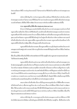 - 18 -
ค่าธรรมเนียมการใช้น้า การบารุงรักษาแหล่งน้า ไม่สามารถนามาใช้บังคับในกรณีโครงการค่าแทนคุณระบบ
นิเวศได้
หลักการที่สาคัญ คือ การนาเอากฎหมายสิ่งแวดล้อมมาใช้บังคับกับการดาเนินงานด้าน
ค่าแทนคุณระบบนิเวศ ไม่สามารถจะใช้ได้เสมอไป จนกว่าจะมีกรอบกฎหมายที่เกี่ยวข้องกับค่าแทนคุณ
ระบบนิเวศโดยตรง เพื่อที่จะให้มีการพัฒนาโครงการและการดาเนินงานที่มีความชัดเจนมากยิ่งขึ้น
3.2.4. กฎหมายอื่นๆ ที่เกี่ยวข้อง (Indirectly Relevant Law)
ถ้าหากว่าไม่มีกฎหมายฉบับใดที่เกี่ยวข้องกับโครงการค่าแทนคุณระบบนิเวศ หรือมี
กฎหมายสิ่งแวดล้อมใดๆ ที่ประกาศใช้บังคับแล้ว และมีส่วนเกี่ยวข้องกับค่าแทนคุณระบบนิเวศ กรอบของ
กฎหมายที่จะทาให้การดาเนินงานของโครงการนี้มีประสิทธิภาพ จะต้องเป็นกรอบกฎหมายเกี่ยวกับค่าแทน
คุณระบบนิเวศโดยตรง กฎหมายที่มีใช้บังคับอยู่ ส่วนใหญ่จะเกี่ยวข้องกับการจัดการทรัพยากรธรรมชาติ
หรือเกี่ยวข้องกับการเงิน เช่น กฎหมายที่ดิน กฎหมายเกี่ยวกับการเกษตร กฎหมายเกี่ยวกับเหมืองแร่ หรือ
กฎหมายที่เกี่ยวข้องกับการพัฒนาที่ดิน หรือกฎหมายเกี่ยวกับงบประมาณ
กฎหมายที่เกี่ยวข้องกับการเกษตร เป็นกฎหมายที่มีการระบุถึงวัตถุประสงค์ของโครงการค่า
แทนคุณระบบนิเวศอยู่บางส่วนจะพบว่ามีการระบุเกี่ยวกับการเกษตรที่มีวัตถุประสงค์ในการใช้ประโยชน์และ
การครอบครอง
ที่ดินที่ระบุให้มีการป้ องกันมิให้มีการทาลายทรัพยากรป่าไม้รวมอยู่ด้วยเช่นกฎหมายการเกษตรของประเทศ
โบลิเวียและประเทศเปรู เป็นต้น
กฎหมายที่เกี่ยวข้องกับงบประมาณ จะมีส่วนเกี่ยวข้องกับกิจกรรมด้านค่าแทนคุณระบบ
นิเวศครอบคลุมอยู่บ้าง แต่จะเกี่ยวกับการแก้ไขผลกระทบกับการบริการของระบบนิเวศจากการเสียภาษีที่ให้
โอกาสในการชดเชย หรือจัดสรรงบประมาณเพื่อการช่วยเหลือ หรือสงเคราะห์กิจกรรมที่ถูกทาลาย รวมถึง
การสนับสนุนค่าแทนคุณระบบนิเวศ เช่น ประเทศโคลัมเบียได้ประกาศใช้กฎหมาย ฉบับที่ 99 เมื่อปี ค.ศ.
1993 กาหนดให้มีเงินงบประมาณสนับสนุนการลงทุนเพื่อโครงการเกี่ยวกับการใช้ประโยชน์เรื่องน้า
การพลังงาน การชลประทาน และกิจกรรมการอนุรักษ์พื้นที่ต้นน้า ปัจจุบันได้มีการจัดตั้งกองทุนให้เป็น
แหล่งเงินงบประมาณสนับสนุนด้านการเงินเพื่อโครงการค่าแทนคุณระบบนิเวศ
แผนการจัดการถิ่นที่อาศัย หรือการตั้งถิ่นฐานของมนุษย์จะมีการใช้ที่ดินเพื่อการเกษตร
หรือสิ่งก่อสร้างต่างๆ เพื่อสาธารณูปโภค เช่น การสร้างถนน เป็นการนาที่ดินมาใช้ประโยชน์ การพัฒนา
ที่ดิน ได้นาเอาหลักการบริการของระบบนิเวศมาใช้ เพื่อให้เห็นถึงคุณค่าของการบริการของระบบนิเวศ การ
ประเมินมูลค่าของระบบนิเวศเพื่อให้เห็นคุณค่าของการดาเนินงานด้านการใช้ประโยชน์ที่ดิน เพื่อแก้ไข
ปัญหาการลดลงของระบบนิเวศและการบริการ
หลักการที่สาคัญ คือ กรอบกฎหมายเกี่ยวกับค่าแทนคุณระบบนิเวศ ที่ต้องการให้มี
ประสิทธิภาพและประสิทธิผล จะต้องมีกฎหมายอื่นที่เกี่ยวข้องใช้บังคับรวมอยู่ด้วย เพื่อป้ องกันการเกิด
 