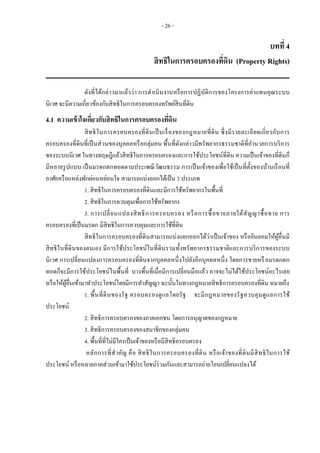- 26 -
บทที่ 4
สิทธิในการครอบครองที่ดิน (Property Rights)
ดังที่ได้กล่าวมาแล้วว่า การดาเนินงานหรือการปฏิบัติการของโครงการค่าแทนคุณระบบ
นิเวศ จะมีความเกี่ยวข้องกับสิทธิในการครอบครองทรัพย์สินที่ดิน
4.1 ความเข้าใจเกี่ยวกับสิทธิในการครอบครองที่ดิน
สิทธิในการครอบครองที่ดินเป็นเรื่องของกฎหมายที่ดิน ซึ่งมีรายละเอียดเกี่ยวกับการ
ครอบครองที่ดินที่เป็นส่วนของบุคคลหรือกลุ่มคน พื้นที่ดังกล่าวมีทรัพยากรธรรมชาติที่อานวยการบริการ
ของระบบนิเวศ ในทางทฤษฎีแล้วสิทธิในการครอบครองและการใช้ประโยชน์ที่ดิน ความเป็นเจ้าของที่ดินก็
มีหลายรูปแบบ เป็นมรดกตกทอดตามประเพณีวัฒนธรรม การเป็นเจ้าของเพื่อใช้เป็นที่ตั้งของบ้านเรือนที่
อาศัยหรือแหล่งพักผ่อนหย่อนใจ สามารถแบ่งออกได้เป็น 3 ประเภท
1. สิทธิในการครอบครองที่ดินและมีการใช้ทรัพยากรในพื้นที่
2. สิทธิในการควบคุมเพื่อการใช้ทรัพยากร
3. การเปลี่ยนแปลงสิทธิการครอบครอง หรือการซื้อขายภายใต้สัญญาซื้อขาย การ
ครอบครองที่เป็นมรดก มีสิทธิในการควบคุมและการใช้ที่ดิน
สิทธิในการครอบครองที่ดินสามารถแบ่งแยกออกได้ว่าเป็นเจ้าของ หรือยินยอมให้ผู้อื่นมี
สิทธิในที่ดินของตนเอง มีการใช้ประโยชน์ในที่ดินรวมทั้งทรัพยากรธรรมชาติและการบริการของระบบ
นิเวศ การเปลี่ยนแปลงการครอบครองที่ดินจากบุคคลหนึ่งไปยังอีกบุคคลหนึ่ง โดยการขายหรือมรดกตก
ทอดก็จะมีการใช้ประโยชน์ในพื้นที่ บางพื้นที่เมื่อมีการเปลี่ยนมือแล้ว อาจจะไม่ได้ใช้ประโยชน์อะไรเลย
หรือให้ผู้อื่นเข้ามาทาประโยชน์โดยมีการทาสัญญา ฉะนั้นในทางกฎหมายสิทธิการครอบครองที่ดิน หมายถึง
1. พื้นที่ดินของรัฐ ครอบครองดูแลโดยรัฐ จะมีกฎหมายของรัฐควบคุมดูแลการใช้
ประโยชน์
2. สิทธิการครอบครองของภาคเอกชน โดยการอนุญาตของกฎหมาย
3. สิทธิการครอบครองของสมาชิกของกลุ่มคน
4. พื้นที่ที่ไม่มีใครเป็นเจ้าของหรือมีสิทธิครอบครอง
หลักการที่สาคัญ คือ สิทธิในการครอบครองที่ดิน หรือเจ้าของที่ดินมีสิทธิในการใช้
ประโยชน์ หรือหลายภาคส่วนเข้ามาใช้ประโยชน์ร่วมกันและสามารถถ่ายโอนเปลี่ยนแปลงได้
 