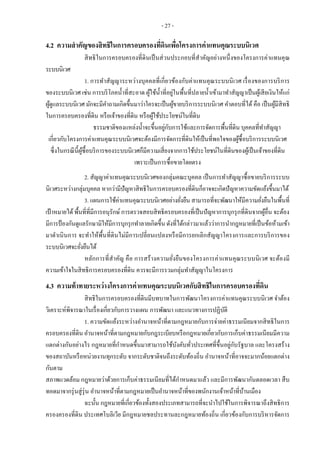 - 27 -
4.2 ความสาคัญของสิทธิในการครอบครองที่ดินเพื่อโครงการค่าแทนคุณระบบนิเวศ
สิทธิในการครอบครองที่ดินเป็นส่วนประกอบที่สาคัญอย่างหนึ่งของโครงการค่าแทนคุณ
ระบบนิเวศ
1. การทาสัญญาระหว่างบุคคลที่เกี่ยวข้องกับค่าแทนคุณระบบนิเวศ เรื่องของการบริการ
ของระบบนิเวศ เช่น การบริโภคน้าที่สะอาด ผู้ใช้น้าที่อยู่ในพื้นที่ปลายน้าเข้ามาทาสัญญาเป็นผู้เสียเงินให้แก่
ผู้ดูแลระบบนิเวศ มักจะมีคาถามเกิดขึ้นมาว่าใครจะเป็นผู้ขายบริการระบบนิเวศ คาตอบที่ได้ คือ เป็นผู้มีสิทธิ
ในการครอบครองที่ดิน หรือเจ้าของที่ดิน หรือผู้ใช้ประโยชน์ในที่ดิน
ธรรมชาติของแหล่งน้าจะขึ้นอยู่กับการใช้และการจัดการพื้นที่ดิน บุคคลที่ทาสัญญา
เกี่ยวกับโครงการค่าแทนคุณระบบนิเวศจะต้องมีการจัดการที่ดินให้เป็นที่พอใจของผู้ซื้อบริการระบบนิเวศ
ซึ่งในกรณีนี้ผู้ซื้อบริการของระบบนิเวศก็มีความเสี่ยงจากการใช้ประโยชน์ในที่ดินของผู้เป็นเจ้าของที่ดิน
เพราะเป็นการซื้อขายโดยตรง
2. สัญญาค่าแทนคุณระบบนิเวศของกลุ่มคณะบุคคล เป็นการทาสัญญาซื้อขายบริการระบบ
นิเวศระหว่างกลุ่มบุคคล หากว่ามีปัญหาสิทธิในการครอบครองที่ดินก็อาจจะเกิดปัญหาความขัดแย้งขึ้นมาได้
3. แผนการใช้ค่าแทนคุณระบบนิเวศอย่างยั่งยืน สามารถที่จะพัฒนาให้มีความยั่งยืนในพื้นที่
เป้าหมายได้พื้นที่ที่มีการอนุรักษ์ การตรวจสอบสิทธิครอบครองที่เป็นปัญหาการบุกรุกที่ดินจากผู้อื่น จะต้อง
มีการป้องกันดูแลรักษามิให้มีการบุกรุกทาลายเกิดขึ้น ดังที่ได้กล่าวมาแล้วว่าการนากฎหมายที่เป็นข้อห้ามเข้า
มาดาเนินการ จะทาให้พื้นที่ดินไม่มีการเปลี่ยนแปลงหรือมีการยกเลิกสัญญาโครงการและการบริการของ
ระบบนิเวศจะยั่งยืนได้
หลักการที่สาคัญ คือ การสร้างความยั่งยืนของโครงการค่าแทนคุณระบบนิเวศ จะต้องมี
ความเข้าใจในสิทธิการครอบครองที่ดิน ควรจะมีการรวมกลุ่มทาสัญญาในโครงการ
4.3 ความท้าทายระหว่างโครงการค่าแทนคุณระบบนิเวศกับสิทธิในการครอบครองที่ดิน
สิทธิในการครอบครองที่ดินมีบทบาทในการพัฒนาโครงการค่าแทนคุณระบบนิเวศ จาต้อง
วิเคราะห์พิจารณาในเรื่องเกี่ยวกับการวางแผน การพัฒนา และแนวทางการปฏิบัติ
1. ความขัดแย้งระหว่างอานาจหน้าที่ตามกฎหมายกับการจ่ายค่าธรรมเนียมจากสิทธิในการ
ครอบครองที่ดิน อานาจหน้าที่ตามกฎหมายกับกฎระเบียบหรือกฎหมายเกี่ยวกับการเก็บค่าธรรมเนียมมีความ
แตกต่างกันอย่างไร กฎหมายที่กาหนดขึ้นมาสามารถใช้บังคับทั่วประเทศที่ขึ้นอยู่กับรัฐบาล และโครงสร้าง
ของสถาบันหรือหน่วยงานทุกระดับ จากระดับชาติจนถึงระดับท้องถิ่น อานาจหน้าที่อาจจะมากน้อยแตกต่าง
กันตาม
สภาพแวดล้อม กฎหมายว่าด้วยการเก็บค่าธรรมเนียมที่ได้กาหนดมาแล้ว และมีการพัฒนากันตลอดเวลา สืบ
ทอดมาจากรุ่นสู่รุ่น อานาจหน้าที่ตามกฎหมายเป็นอานาจหน้าที่ของพนักงานเจ้าหน้าที่บ้านเมือง
ฉะนั้น กฎหมายที่เกี่ยวข้องทั้งสองประเภทสามารถที่จะนาไปใช้ในการพิจารณาถึงสิทธิการ
ครองครองที่ดิน ประเทศโบลิเวีย มีกฎหมายชลประทานละกฎหมายท้องถิ่น เกี่ยวข้องกับการบริหารจัดการ
 