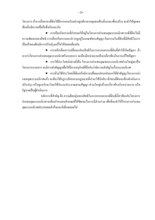 - 29 -
โครงการ ถ้าการถือครองที่ดินได้มีการยอมรับอย่างถูกต้องจากชุมชนท้องถิ่นและเพื่อนบ้าน จะทาให้ชุมชน
ท้องถิ่นมีความเชื่อถือซึ่งกันและกัน
 การเลือกกิจกรรมที่กาหนดให้อยู่ในโครงการค่าแทนคุณระบบนิเวศ กรณีที่ดินไม่มี
ความชัดเจนของสิทธิ การเลือกกิจกรรมจะปรากฎอยู่ในเกณฑ์ของสัญญา กิจกรรมในที่ดินที่มีสิทธิในการ
เป็นเจ้าของต้องมีการปรับปรุงแก้ไขให้สอดคล้องกัน
 การหลีกเลี่ยงการเปลี่ยนแปลงสิทธิในการครอบครองที่ดินที่ทาให้เกิดปัญหา ถ้า
หากว่าโครงการค่าแทนคุณระบบนิเวศในระยะยาว จะต้องมีหน่วยงานเข้ามาเกี่ยวข้องในการแก้ไขปัญหา
 การใช้ประโยชน์อย่างยั่งยืน โครงการค่าแทนคุณของระบบนิเวศส่วนใหญ่จะเป็น
โครงการระยะยาว จะมีการทาสัญญาเพื่อให้มีการอนุรักษ์ที่ถือกันว่ามีความสาคัญในเรื่องระบบนิเวศ
 การห้ามใช้ประโยชน์ที่ดินหรือมีการเปลี่ยนแปลงหลังจากได้ทาสัญญาโครงการค่า
แทนคุณระบบนิเวศแล้ว จะต้องใช้กฎระเบียบตามกฎหมายที่นามาใช้บังคับ เจ้าของที่ดินจะต้องดาเนินการ
ปรับปรุง หรือดูแลรักษาโดยใช้เงินงบประมาณตามสัญญา ส่วนใหญ่แล้วจะเกี่ยวข้องกับหน่วยงาน หรือ
รัฐบาลเป็นผู้ดาเนินการ
หลักการที่สาคัญ คือ ความยืดหยุ่นของสิทธิในการครอบครองที่ดินที่เกี่ยวข้องกับโครงการ
ค่าแทนคุณระบบนิเวศ จะต้องกาหนดหลักเกณฑ์ให้ชัดเจนในการมีส่วนร่วม เพื่อที่จะทาให้โครงการค่าแทน
คุณระบบนิเวศประสบผลสาเร็จและยั่งยืนตลอดไป
 