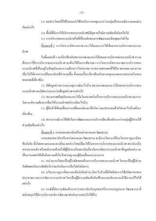 - 52 -
2.3. ผลประโยชน์ที่ได้รับและค่าใช้จ่ายในการลงทุนระหว่างกลุ่มเป้ าหมายมีความแตกต่าง
กันอย่างไร
2.4. พื้นที่ที่มีการให้บริการของระบบนิเวศมีปัญหาหรือมีความขัดแย้งกันหรือไม่
2.5. การบริการของระบบนิเวศใดที่เป็นหลักของการพัฒนาและมีเหตุผลว่าทาไม
ขั้นตอนที่ 3 การวิเคราะห์สถานภาพ แนวโน้มและการได้เสียจากการบริการของระบบ
นิเวศ
ในขั้นตอนที่ 3 จะเกี่ยวข้องกับสถานภาพและแนวโน้มของการบริการของระบบนิเวศ ความ
ต้องการใช้การบริการของระบบนิเวศ จะต้องได้รับการพิจารณา การวิเคราะห์สถานภาพการบริการของ
ระบบนิเวศที่เป็นอยู่ในปัจจุบันและความต้องการในอนาคต การตรวจสอบผลที่ได้รับ ขอบเขต และความ
เป็นไปได้จากการเปลี่ยนแปลงที่กาหนดขึ้น ขั้นตอนนี้จะเกี่ยวข้องกับสาเหตุและผลกระทบภายในของ
ขอบเขตที่เกี่ยวข้อง
3.1. มีข้อมูลข่าวสารและเหตุการณ์อะไรบ้าง สถานภาพและแนวโน้มของการบริการของ
ระบบนิเวศ และมีช่องว่างระหว่างข้อมูลข่าวสารอย่างไร
3.2. สถานภาพปัจจุบันและแนวโน้มในอนาคตในเรื่องการบริการของระบบนิเวศ และการ
วิเคราะห์ความต้องการที่จะให้ระบบนิเวศบริการมีอะไรบ้าง
3.3. ผู้มีหน้าที่ขับเคลื่อนการเปลี่ยนแปลงจะเป็นใคร และประกอบด้วยใครอะไรบ้างเข้ามา
เกี่ยวข้อง
3.4. สถานการณ์การได้เสียในการพัฒนาและการบริการที่จะต้องทาระหว่างกลุ่มผู้มีส่วนได้
ส่วนเสียเป็นอย่างไร
ขั้นตอนที่ 4 กรอบของสถาบันหรือหน่วยงานและวัฒนธรรม
กรอบของสถาบันหรือหน่วยงานและวัฒนธรรม จะมีการวิเคราะห์ถึงนโยบาย กฎระเบียบ
ข้อบังคับ ทั้งโดยทางตรงและทางอ้อม ผลประโยชน์ที่จะได้รับจากการบริการของระบบนิเวศ สถาบันหรือ
หน่วยงานหลัก หรือพนักงานเจ้าหน้าที่ผู้มีอานาจในสถาบันเกี่ยวกับการจัดการระบบนิเวศ ข้อมูลดังกล่าว จะ
เป็นการแสดงให้เห็นถึงความเข้าใจ ถึงสาเหตุ และผู้ขับเคลื่อนกระบวนการ
4.1. หน่วยงานใดจะเป็นผู้รับผิดชอบด้านการบริการของระบบนิเวศ ใครจะเป็นผู้มีส่วน
รับผิดชอบในการตัดสินใจว่าจะดาเนินการหรือไม่ดาเนินการ
4.2. นโยบาย กฎระเบียบ และข้อบังคับต่างๆ มีอะไรบ้างที่มีอิทธิต่อการใช้ทรัพยากรของ
ประชาชน และการจัดการระบบนิเวศ ใครเป็นผู้มีความขัดแย้งกับเป้ าหมายหลักและจะมีวิธีการแก้ไขได้
อย่างไร
4.3. กรณีที่มีความขัดแย้งระหว่างสถาบันกับบุคคลหรือกรอบกฎหมาย วัฒนธรรม ที่
สนับสนุนให้มีการบริการจะมีการพิจารณาดาเนินการอย่างไรได้บ้าง
 
