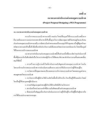 - 62 -
บทที่ 10
แนวทางการดาเนินงานค่าแทนคุณระบบนิเวศ
(Project Proposal Designing a PES Programme)
10.1 แนวทางการดาเนินงานค่าแทนคุณระบบนิเวศ
การบริการของระบบนิเวศ หมายถึง ผลประโยชน์ที่มนุษย์ได้จากระบบนิเวศทั้งจาก
สิ่งแวดล้อมและความหลากหลายทางชีวภาพ ที่เป็นพื้นฐานในการพัฒนาคุณภาพชีวิตเศรษฐกิจและสังคม
ส่วนค่าแทนคุณระบบนิเวศ หมายถึง การจัดสรรเงินค่าตอบแทนหรือกองทุนให้กับชุมชน หรือผู้ที่ดูแลรักษา
ทรัพยากรธรรมชาติในพื้นที่ เพื่อเป็นหลักประกันความยั่งยืนของทรัพยากรธรรมชาติและประโยชน์ที่มนุษย์
ได้รับจากการบริการของระบบนิเวศ
แนวทางการดาเนินงานค่าแทนคุณระบบนิเวศนี้เป็นส่วนหนึ่งที่มีแนวคิดว่าจะดาเนินการที่
พื้นที่คุ้มครองใด จึงต้องจัดทาเป็นโครงการเสนอผู้บริหารให้ชัดเจน พิจารณาดาเนินการตามขั้นตอนพอที่จะ
สรุปได้ดังนี้
1. ควรสร้างความรู้ความเข้าใจเกี่ยวกับความสาคัญของค่าแทนคุณระบบนิเวศ ร่วมกับ
วิเคราะห์การบริการของระบบนิเวศ การประเมินความต้องการ และการให้บริการระหว่างผู้ให้และผู้รับ
2. การวิเคราะห์ถึงคุณภาพและปริมาณของการบริการของระบบนิเวศ โดยเฉพาะมูลค่าทาง
เศรษฐศาสตร์ของระบบนิเวศ
3. การวิเคราะห์ถึงผู้มีส่วนได้ส่วนเสียในพื้นที่ว่ามีใครบ้าง ใครเป็นผู้ได้รับผลประโยชน์
ใครเป็นผู้ให้และบุคคลผู้ดาเนินการ
4. ความสาคัญและคุณค่าของผู้มีส่วนได้ส่วนเสียที่เข้าร่วมโครงการ
5. สถาบันหรือหน่วยงานหลักที่มีความรับผิดชอบด้านค่าแทนคุณระบบนิเวศ
6. ข้อตกลงหรือสัญญาเกี่ยวกับการดาเนินงานระหว่างผู้ให้กับผู้รับ หรือผู้ซื้อกับผู้ขาย หรือ
การใช้เงินงบประมาณจากกองทุน
 
