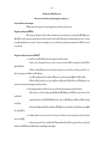 - 63 -
ตัวอย่างการเขียนโครงการ
“โครงการการดาเนินงานค่าแทนคุณระบบนิเวศ....”
กาหนดหลักการและเหตุผล
ให้พิจารณากาหนดหลักการและเหตุผลในการดาเนินงานโครงการ
วัตถุประสงค์และผลที่ได้รับ
เป้าหมายและวัตถุประสงค์การจัดการทรัพยากรธรรมชาติและระบบนิเวศในพื้นที่คุ้มครอง
เพื่อให้มีการบริการของระบบนิเวศ (ES) กิจกรรมต่างๆ มีส่วนเกี่ยวข้องกับความปลอดภัยของอาหาร แร่ธาตุ
การเพิ่มผลผลิตทางการเกษตร รักษาสภาพภูมิอากาศ การเก็บค่าธรรมเนียมและชดเชยการใช้บริการของ
ระบบนิเวศ
วัตถุประสงค์สามารถกาหนดได้ดังนี้
1. การสร้างความเข้าใจเกี่ยวกับค่าแทนคุณระบบนิเวศ (PES)
- โดยการประเมินคุณค่าของการบริการของระบบนิเวศที่อานวยผลประโยชน์ให้แก่
ชุมชนท้องถิ่น
- ให้มีการวิจัยเพื่อติดตามประเมินผลและรูปแบบการดาเนินงานด้านแหล่งน้า การ
จัดการกองทุนและสิทธิความเป็นเจ้าของ
- การให้ความรู้เฉพาะในการจัดการที่ดินและการทางานร่วมกับผู้มีส่วนได้ส่วนเสีย
- ให้มีการเชื่อมโยงกันระหว่างความต้องการเพื่อแสดงให้เห็นถึงการแก้ไขปัญหาความ
ยากจนอาหารและค่าแทนคุณระบบนิเวศ (PES)
2. กาหนดรูปแบบของการมีส่วนร่วมและกลไกของค่าแทนคุณระบบนิเวศ (PES)
- วิธีการทางาน กลไกการจัดหาทุนเพื่อป้ องกันพื้นที่คุ้มครองให้เป็นกรอบการทางานใน
ระดับชาติ
- ทดลองดาเนินการในพื้นที่ให้เป็นตัวอย่าง เช่น ในพื้นที่คุ้มครองที่มีการใช้ประโยชน์
จากน้าตก
- สนับสนุนให้ชุมชนท้องถิ่นร่วมจัดการพื้นที่คุ้มครอง รับผลประโยชน์โดยตรงและผู้ใช้
ประโยชน์อื่นๆ
3. การพัฒนาขีดความสามารถในการกาหนดการดาเนินงานค่าแทนคุณระบบนิเวศ (PES)
และการปฏิบัติ
- สนับสนุนและสร้างความเข้มแข็งให้ชุมชนท้องถิ่นจัดตั้งกองทุนดาเนินการอนุรักษ์
ทรัพยากรในพื้นที่และโดยยึดหลักความสาคัญทางเศรษฐกิจ
 