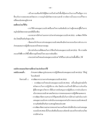 - 64 -
- สร้างความเข้มแข็งให้ผู้จัดการหรือหัวหน้าพื้นที่คุ้มครองในการแก้ไขปัญหา การ
ป้ องกันการลดลงของทรัพยากร การอนุรักษ์ทรัพยากรธรรมชาติ การจัดการน้าและการแก้ไขการ
เปลี่ยนแปลงของภูมิอากาศ
ผลที่คาดว่าจะได้รับ
- การใช้ค่าแทนคุณระบบนิเวศเป็นกลไกความสัมพันธ์ระหว่างผู้ขายและผู้ซื้อในการ
อนุรักษ์ทรัพยากรธรรมชาติที่เกี่ยวข้อง
- แนวทางการมีส่วนร่วมจากการนาเอาค่าแทนคุณระบบนิเวศ (PES) มาพัฒนาให้เกิด
ประโยชน์ด้วยกันกับทุกๆ ฝ่าย
- ข้อตกลงในโครงการค่าแทนคุณระบบนิเวศจะต้องมีหน่วยงานรองรับการทางาน การ
กาหนดแผนการปฏิบัติงานและกลไกของการลงทุน
- มีการดาเนินงานที่ชัดเจนในการใช้กลไกค่าแทนคุณระบบนิเวศ (PES) คือ การผลิต
กระแสไฟฟ้า การใช้น้าเพื่อการอุปโภคบริโภค และการท่องเที่ยว
- สามารถนากลไกของค่าแทนคุณระบบนิเวศ ไปใช้ในการทางานในพื้นที่อื่นๆ ได้
องค์ประกอบและกิจกรรมที่คาดว่าจะดาเนินการได้
องค์ประกอบที่ 1 กาหนดการพัฒนารูปแบบและการปฏิบัติของค่าแทนคุณระบบนิเวศ (PES) ให้อยู่
ในระดับชาติ
กิจกรรมที่ 1.1 การพัฒนากระบวนการค่าแทนคุณระบบนิเวศ (PES)
- การพัฒนากลไกของค่าแทนคุณระบบนิเวศ (PES) เครื่องมืออุปกรณ์หรือ
ทรัพยากรในการปฏิบัติงาน เช่น มีพนักงานเจ้าหน้าที่ด้านการส่งเสริม
ผู้เชี่ยวชาญทางวิชาการ ที่ต้องการสนับสนุนการปฏิบัติงาน การประเมินการ
บริการของระบบนิเวศ แผนกิจกรรม การออกแบบและการปฏิบัติตามแผนการ
- การพัฒนาขีดความสามารถให้ชุมชนท้องถิ่นในการมีส่วนร่วมดาเนินงานค่า
แทนคุณระบบนิเวศ การดาเนินงานกองทุนจากค่าบริการของระบบนิเวศและมี
ความสัมพันธ์กันกับภาวะเศรษฐกิจของประเทศ
- การพัฒนาขีดความสามารถของหน่วยงานหรือสถาบันที่ดาเนินงานค่าแทนคุณ
ระบบนิเวศ (PES) ทั้งในระดับท้องถิ่นและระดับชาติ และกลไกการทางานโดย
การมีส่วนร่วม
 