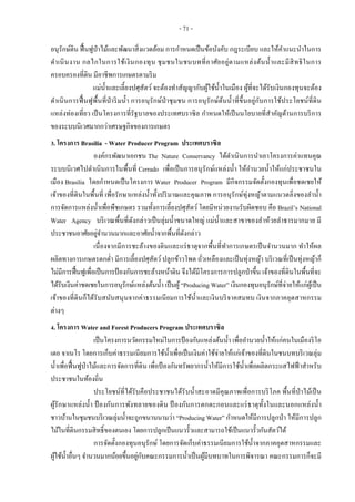 - 71 -
อนุรักษ์ดิน ฟื้นฟูป่าไม้และพัฒนาสิ่งแวดล้อม การกาหนดเป็นข้อบังคับ กฎระเบียบ และให้คาแนะนาในการ
ดาเนินงาน กลไกในการใช้เงินกองทุน ชุมชนในชนบทที่อาศัยอยู่ตามแหล่งต้นน้าและมีสิทธิในการ
ครอบครองที่ดิน มีอาชีพการเกษตรตามริม
แม่น้าและเลี้ยงปศุสัตว์ จะต้องทาสัญญากับผู้ใช้น้าในเมือง ผู้ที่จะได้รับเงินกองทุนจะต้อง
ดาเนินการฟื้นฟูพื้นที่ป่าริมน้า การอนุรักษ์ป่าชุมชน การอนุรักษ์ต้นน้าที่ขึ้นอยู่กับการใช้ประโยชน์ที่ดิน
แหล่งท่องเที่ยว เป็นโครงการที่รัฐบาลของประเทศบราซิล กาหนดให้เป็นนโยบายที่สาคัญด้านการบริการ
ของระบบนิเวศมากกว่าเศรษฐกิจของการเกษตร
3. โครงการ Brasilia - Water Producer Program ประเทศบราซิล
องค์กรพัฒนาเอกชน The Nature Conservancy ได้ดาเนินการนาเอาโครงการค่าแทนคุณ
ระบบนิเวศไปดาเนินการในพื้นที่ Cerrado เพื่อเป็นการอนุรักษ์แหล่งน้า ให้อานวยน้าให้แก่ประชาชนใน
เมือง Brasilia โดยกาหนดเป็นโครงการ Water Producer Program มีกิจกรรมจัดตั้งกองทุนเพื่อชดเชยให้
เจ้าของที่ดินในพื้นที่ เพื่อรักษาแหล่งน้าทั้งปริมาณและคุณภาพ การอนุรักษ์ทุ่งหญ้าตามแนวตลิ่งของลาน้า
การจัดการแหล่งน้าเพื่อพืชเกษตร รวมทั้งการเลี้ยงปศุสัตว์โดยมีหน่วยงานรับผิดชอบ คือ Brazil’s National
Water Agency บริเวณพื้นที่ดังกล่าวเป็นลุ่มน้าขนาดใหญ่ แม่น้าและสาขาของลาห้วยลาธารมากมาย มี
ประชาชนอาศัยอยู่จานวนมากและอาศัยน้าจากพื้นที่ดังกล่าว
เนื่องจากมีการชะล้างของดินและแร่ธาตุจากพื้นที่ทาการเกษตรเป็นจานวนมาก ทาให้ผล
ผลิตทางการเกษตรตกต่า มีการเลี้ยงปศุสัตว์ปลูกข้าวโพด ถั่วเหลืองและเป็นทุ่งหญ้า บริเวณที่เป็นทุ่งหญ้าก็
ไม่มีการฟื้นฟูเพื่อเป็นการป้องกันการชะล้างหน้าดิน จึงได้มีโครงการการปลูกป่าขึ้น เจ้าของที่ดินในพื้นที่จะ
ได้รับเงินค่าชดเชยในการอนุรักษ์แหล่งต้นน้า เป็นผู้“Producing Water” เงินกองทุนอนุรักษ์ที่จ่ายให้แก่ผู้เป็น
เจ้าของที่ดินก็ได้รับสนับสนุนจากค่าธรรมเนียมการใช้น้าและเงินบริจาคสมทบ เงินจากภาคอุตสาหกรรม
ต่างๆ
4. โครงการ Water and Forest Producers Program ประเทศบราซิล
เป็นโครงการนวัตกรรมใหม่ในการป้องกันแหล่งต้นน้า เพื่ออานวยน้าให้แก่คนในเมืองริโอ
เดอ จาเนโร โดยการเก็บค่าธรรมเนียมการใช้น้าเพื่อเป็นเงินค่าใช้จ่ายให้แก่เจ้าของที่ดินในชนบทบริเวณลุ่ม
น้าเพื่อฟื้นฟูป่าไม้และการจัดการที่ดิน เพื่อป้ องกันทรัพยากรน้าให้มีการใช้น้าเพื่อผลิตกระแสไฟฟ้าสาหรับ
ประชาชนในท้องถิ่น
ประโยชน์ที่ได้รับคือประชาชนได้รับน้าสะอาดมีคุณภาพเพื่อการบริโภค พื้นที่ป่าไม้เป็น
ผู้รักษาแหล่งน้า ป้ องกันการพังทลายของดิน ป้ องกันการตกตะกอนและแร่ธาตุทั้งในและนอกแหล่งน้า
ชาวบ้านในชุมชนบริเวณลุ่มน้าจะถูกขนานนามว่า “Producing Water” กาหนดให้มีการปลูกป่า ให้มีการปลูก
ไม้ในที่ดินกรรมสิทธิ์ของตนเอง โดยการปลูกเป็นแนวรั้วและสามารถใช้เป็นแนวรั้วกันสัตว์ได้
การจัดตั้งกองทุนอนุรักษ์ โดยการจัดเก็บค่าธรรมเนียมการใช้น้าจากภาคอุตสาหกรรมและ
ผู้ใช้น้าอื่นๆ จานวนมากน้อยขึ้นอยู่กับคณะกรรมการน้าเป็นผู้มีบทบาทในการพิจารณา คณะกรรมการก็จะมี
 