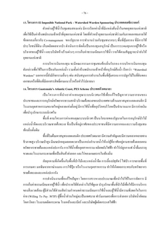 - 76 -
13. โครงการ El Imposible National Park – Watershed Warden Sponsoring ประเทศเอลซัลวาดอร์
ตัวอย่างผู้ใช้น้าในชุมชนสองแห่ง มีการเรียกค่าน้าที่มีแหล่งต้นน้าในเขตอุทยานแห่งชาติ
เพื่อใช้เป็นค่าจ้างพนักงานเจ้าหน้าที่อุทยานแห่งชาติ โดยที่หัวหน้าอุทยานแห่งชาติร่วมกับภาคเอกชนภายใต้
ข้อตกลงเกี่ยวกับ Co-management ของรัฐบาล การทางานร่วมกับชุมชนรอบๆ พื้นที่คุ้มครอง ที่มีการใช้
ประโยชน์ที่ดิน เก็บผลิตผลจากป่า ดาเนินการจัดตั้งเป็นกองทุนอนุรักษ์ เป็นการระดมทุนจากผู้ใช้หรือ
บริจาคของผู้ใช้น้า และบริษัทห้างร้านต่างๆ การเก็บค่าธรรมเนียมการใช้น้า รายได้ตามสัญญาจะนาส่งให้
อุทยานแห่งชาติ
การบริหารเงินกองทุน จะมีคณะกรรมการชุมชนท้องถิ่นรับรอง การบริหารเงินกองทุน
ดังกล่าวเพื่อใช้ในการป้ องกันแหล่งน้า รวมทั้งค่าจ้างพนักงานเจ้าหน้าที่อนุรักษ์ต้นน้า เรียกว่า “Watershed
Wardens” นอกจากนี้ยังมีกิจกรรมอื่นๆ เช่น สนับสนุนการทางานในพื้นที่คุ้มครอง การปลูกไม้ในที่ดินของ
เอกชนหรือที่ดินที่มีเอกสารสิทธิ์ตามแนวรั้วหรือหัวไร่ปลายนา
14. โครงการ Guatemala’s Atlantic Coast, PES Scheme ประเทศกัวเตมาลา
เป็นโครงการที่นาเอาค่าแทนคุณระบบนิเวศมาใช้เพื่อแก้ไขปัญหาความยากจนของ
ประชาชนและการอนุรักษ์ทรัพยากรธรรมชาติ บริเวณฝั่งทะเลของประเทศทางด้านมหาสมุทรแอตแลนติก มี
โรงงานอุตสาหกรรมขนาดใหญ่หลายแห่งตั้งอยู่มีการใช้น้าเพื่ออุปโภคบริโภคเป็นจานวนมาก มีการจ่ายเงิน
เพื่อบารุงรักษาระบบนิเวศใน
พื้นที่ ตามโครงการค่าแทนคุณระบบนิเวศ เป็นนโยบายของรัฐบาลในการอนุรักษ์ป่าไม้
แหล่งน้าจืดและบริเวณชายฝั่งทะเล ซึ่งเป็นที่อยู่อาศัยของประชาชนที่มีความยากจนและรวมถึงชุมชน
ท้องถิ่นดั้งเดิม
พื้นที่ริมฝั่งมหาสมุทรแอตแลนติกประเทศกัวเตมาลามีความสาคัญและมีความหลากหลายทาง
ชีวภาพสูง บริเวณป่าสูง มีเมฆปกคลุมตลอดเวลาเป็นแหล่งอานวยน้าให้แก่ผู้ที่อาศัยอยู่ตามชายฝั่งตลอดจน
ทรัพยากรชายฝั่งและแหล่งปะการัง การใช้น้าเพื่ออุตสาหกรรม ผลิตพลังไฟฟ้า ทาไร่ปลูกกาแฟ น้าดื่มบรรจุ
ขวดและโรงงานกระดาษเพื่อเป็นสินค้าส่งออก และไร่ของเกษตรกรในท้องถิ่น
ภัยคุกคามที่เกิดขึ้นกับพื้นที่ป่าไม้และแหล่งน้าจืด การเลี้ยงปศุสัตว์ ไฟป่า การขยายพื้นที่
การเกษตร มลพิษจากยาฆ่าแมลง การใช้ปุ๋ ย หรือโรงงานอุตสาหกรรม ทาให้เกิดผลกระทบกับทรัพยากร
ชายฝั่งทะเลและแหล่งปะการัง
การดาเนินงานเพื่อแก้ไขปัญหา โดยการสรรหางบประมาณเพื่อนาไปใช้ในการจัดการ มี
การเก็บค่าธรรมเนียมจากผู้ใช้น้า เพื่อนารายได้ดังกล่าวไปใช้ดูแล บารุงรักษาพื้นที่ป่าไม้เพื่อให้มีการบริการ
ของสิ่งแวดล้อม ผู้มีส่วนได้ส่วนเสียร่วมกาหนดค่าธรรมเนียมการใช้น้าและผู้ใช้น้ามีความพึงพอใจในการ
จ่าย (Willing To Pay :WTP) ผู้ซื้อน้าส่วนใหญ่จะเป็นเทศบาล ฟาร์มเกษตรเพื่อการส่งออก บริษัทน้าอัดลม
โคคาโคลา โรงงานผลิตกระดาษ โรงเหล้าและเบียร์ และบริษัทผู้ผลิตกระแสไฟฟ้า
 