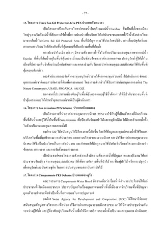 - 77 -
15. โครงการ Cerro San Gil Protected Area PES ประเทศกัวเตมาลา
เป็นโครงการป้ องกันการไหลบ่าของน้าในบริเวณแม่น้า Escobas ซึ่งเป็นที่ตั้งของเมือง
ใหญ่ๆ ตามริมฝั่งแม่น้าที่ต้องการใช้น้าเพื่อการประปา เพื่อบริการให้แก่ประชาชนตลอดทั้งปี น้าดังกล่าวไหล
มาจากต้นน้าใน Cerro Sal Gil Protected Area พื้นที่มีปัญหาการใช้ประโยชน์ที่ดิน การเลี้ยงปศุสัตว์และ
การเกษตรบริเวณใกล้เคียงกับพื้นที่คุ้มครองที่เป็นบริเวณพื้นที่ต้นน้า
การประปาในเมืองต่างๆ มีความต้องการน้าทั้งในด้านปริมาณและคุณภาพจากแม่น้า
Escolas ที่พื้นที่ต้นน้าอยู่ในพื้นที่คุ้มครองนี้ และเป็นที่สนใจขององค์กรภาคเอกชน นักอนุรักษ์ ผู้ใช้น้าใน
เมืองที่มีความเห็นว่าต้องร่วมมือกันจัดการและตกลงร่วมกันในการนาค่าแทนคุณระบบนิเวศมาใช้กับพื้นที่
คุ้มครองดังกล่าว
การดาเนินงานการจัดตั้งกองทุนอนุรักษ์นารายได้จากกองทุนส่วนหนึ่งไปดาเนินการจัดการ
อุทยานแห่งชาติและการจัดการที่ดินเพื่อการเกษตร โครงการดังกล่าวได้รับการสนับสนุนจากองค์กร The
Nature Conservancy, USAID, PROARCA และ GIZ
นอกจากนี้ประชาชนที่อาศัยอยู่ในพื้นที่คุ้มครองและผู้ใช้น้าต้องการให้มีป่ากันชนรอบพื้นที่
ป่าคุ้มครองและให้หัวหน้าอุทยานแห่งชาติเป็นผู้ดาเนินการ
16. โครงการ San Jeronimo PES Scheme ประเทศกัวเตมาลา
เป็นโครงการที่นาเอาค่าแทนคุณระบบนิเวศ (PES) มาใช้กับผู้ที่เป็นเจ้าของที่ดินบริเวณ
พื้นที่ต้นน้าและผู้ใช้น้าในพื้นที่ San Jeronimo เพื่อป้ องกันรักษาป่าไม้และอนุรักษ์ดิน ให้มีการอานวยน้าทั้ง
ในด้านปริมาณและคุณภาพตลอดทั้งปี
องค์กร GIZ ได้สนับสนุนให้มีโครงการนี้เกิดขึ้น โดยใช้ข้อมูลและคุณค่าของน้าที่ใช้ในการ
บริโภคในพื้นที่มาพิจารณา องค์ประกอบ และการบริการของระบบนิเวศ การนาวิธีการค่าแทนคุณระบบ
นิเวศมาใช้จึงเป็นประโยชน์ในการดาเนินงาน และกาหนดให้มีกฎหมายใช้บังคับ ที่ปรึกษาโครงการมีการทา
ข้อตกลง การเจรจา และการจัดตั้งคณะกรรมการ
เป้ าประสงค์ของโครงการดังกล่าวแล้วมีความต้องการน้าที่มีคุณภาพและปริมาณให้แก่
ประชาชนในเมือง ค่าแทนคุณระบบนิเวศมาใช้เพื่อการจัดการพื้นที่ป่าไม้ การฟื้นฟูป่าไม้ หรือการปลูกป่า
เพื่ออนุรักษ์และป่าเศรษฐกิจ โดยการสนับสนุนของสถาบันการป่าไม้
17. โครงการ Campamento PES Scheme ประเทศฮอนดูรัส
คณะกรรมการ Campamento Water Board มีความเห็นว่า เรื่องน้าที่อานวยประโยชน์ให้แก่
ประชาชนทั้งในเมืองและชนบท ประสบปัญหาในเรื่องคุณภาพของน้า ทั้งนี้เนื่องจากว่าบริเวณพื้นที่ป่าภูเขา
ถูกแผ้วถางทาลายเพื่อทาเป็นพื้นที่การเกษตรในการปลูกกาแฟ
องค์กร Swiss Agency for Development and Cooperative (SDC) ได้ศึกษาวิจัยและ
สนับสนุนข้อมูลทางวิชาการ เพื่อนาเอาวิธีการค่าแทนคุณระบบนิเวศ (PES) มาใช้ มีการประชุมร่วมกัน
ระหว่างผู้ใช้น้า และผู้ที่อาศัยอยู่บริเวณต้นน้า เพื่อให้มีการบริการของน้าทั้งปริมาณและคุณภาพ ดาเนินการ
 