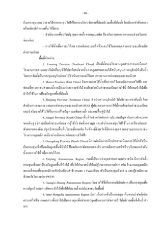 - 80 -
เงินกองทุน และนารายได้จากกองทุนไปใช้ในการบริหารจัดการที่ดินบริเวณพื้นที่ต้นน้าโดยมีการทาข้อตกลง
หรือกติกาที่กาหนดขึ้น ให้มีการ
- ดาเนินงานเพื่อปรับปรุงคุณภาพน้า ควบคุมมลพิษ ป้องกันการตกตะกอนและส่งเสริมการ
ท่องเที่ยว
- การใช้น้าเพื่อการบริโภค การผลิตกระแสไฟฟ้ าและใช้ในภาคอุตสาหกรรมจะต้องเสีย
ค่าธรรมเนียม
พื้นที่ตัวอย่าง:
1. Liaoning Province (Northeast China) เป็นที่ตั้งของโรงงานอุตสาหกรรมเหมืองแร่
โรงงานกระดาษและบริษัทอื่นๆ ที่ใช้ประโยชน์จากน้า ภาคอุตสาหกรรมได้สนับสนุนการอนุรักษ์ป่าต้นน้า
โดยการจัดตั้งเป็นกองทุนอนุรักษ์และให้ดาเนินการตามวิธีการ กระบวนการค่าแทนคุณระบบนิเวศ
2. Shanxi Province (East China) กิจกรรมการใช้น้าเพื่อการบริโภค ผลิตกระแสไฟฟ้า การ
ท่องเที่ยว การขนส่งทางน้า เหมืองแร่และการทาไม้จะต้องจ่ายเงินค่าธรรมเนียมการใช้น้าให้กรมป่าไม้เพื่อ
นาไปใช้ในการป้องกันดูแลพื้นที่ต้นน้า
3. Zhejiang Province (Southeast China) ดาเนินการอนุรักษ์ป่าไม้บริเวณแหล่งต้นน้า โดย
ดาเนินการตามกระบวนการค่าแทนคุณระบบนิเวศ (PES) ผู้ประกอบการการใช้น้าจะต้องจ่ายค่าธรรมเนียม
และนาเงินรายได้ไปใช้ในการแก้ไขปัญหามลพิษทางน้า และการฟื้นฟูป่าไม้
4. Jiangxi Province (South China) พื้นที่ในจังหวัดดังกล่าวประสบปัญหากับการพังทะลาย
ของดินสูง มีการเก็บค่าธรรมเนียมจากผู้ใช้น้า จัดตั้งกองทุน และนาเงินกองทุนไปใช้ในการป้ องกันการ
พังทลายของดิน ปลูกป่าตามพื้นที่บริเวณที่ลาดชัน ในท้องที่จังหวัดที่มีแหล่งอุตสาหกรรมมากมาย เช่น
โรงงานถลุงเหล็ก เหมืองถ่านหินและผลิตกระแสไฟฟ้า
5. Guangdong Province (South China) มีการดาเนินการเก็บค่าธรรมเนียมการใช้น้าเข้าเป็น
เงินกองทุนเพื่อป้ องกันดูแลพื้นที่ป่าไม้ป้ องกันการพังทลายของดิน การผลิตกระแสไฟฟ้า บริเวณแหล่งต้น
น้าและการใช้น้าเพื่อการบริโภค
6. Xinjiang Autonomous Region เขตนี้เป็นแหล่งอุตสาหกรรมนานาชนิด มีการจัดตั้ง
กองทุนเพื่อการป้ องกันดูแลพื้นที่ป่าไม้ เพื่อให้อานวยน้าให้แก่ผู้ประกอบการต่างๆ เช่น โรงงานถลุงเหล็ก
สถานที่ท่องเที่ยวและมีการหักเงินเดือนค่าจ้างคนละ 1 Yuan/เดือน เข้าเป็นกองทุนดังกล่าว และผู้จ่ายมีความ
พึงพอใจในการจ่าย (WTP)
7. Guangxi Zhuang Autonomous Region เงินรายได้ที่เก็บจากบริษัทต่างๆ เป็นกองทุนเพื่อ
การปลูกป่าและการจัดการป่าไม้เพื่อให้อานวยน้าแก่ประชาชนในพื้นที่
8. Inner Mongolia Autonomous Region มีการเก็บเงินเข้าเป็นกองทุน เก็บจากบริษัทผู้ผลิต
กระแสไฟฟ้ า เกษตรกร เพื่อนาไปเป็นกองทุนเพื่อทาการปลูกป่าและการจัดการป่าไม้บริเวณพื้นที่ต้นน้าลา
ธาร
 