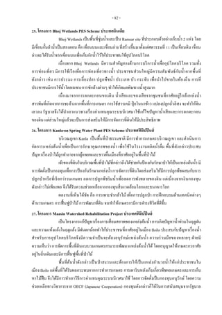 - 82 -
25. โครงการ Bhoj Wetlands PES Scheme ประเทศอินเดีย
Bhoj Wetlands เป็นพื้นที่ชุ่มน้าและเป็น Ramsar site ที่ประกอบด้วยอ่างเก็บน้า 2 แห่ง โดย
มีเขื่อนกั้นลาน้าเป็นสองตอน คือ เขื่อนบนและเขื่อนล่าง ที่สร้างขึ้นมาตั้งแต่ศตวรรษที่ 11 เป็นเขื่อนดิน เขื่อน
ล่างจะได้รับน้าจากเขื่อนบนเพื่อเก็บกักน้าไว้ให้ประชาชนใช้อุปโภคบริโภค
เนื่องจาก Bhoj Wetlands มีความสาคัญทางด้านการบริการน้าเพื่ออุปโภคบริโภค รวมทั้ง
การท่องเที่ยว มีการใช้เรือเพื่อการท่องเที่ยวทางน้า ประชาชนส่วนใหญ่มีความสัมพันธ์กับน้าจากพื้นที่
ดังกล่าว เช่น การประมง การเลี้ยงปลา ปลูกพืชน้า ประเภท บัว กระจับ เพื่อนาไปขายในท้องถิ่น การที่
ประชาชนมีการใช้น้าโดยเฉพาะการซักล้างต่างๆ ทาให้เกิดมลพิษทางน้าสูงมาก
เนื่องมาจากการตกตะกอนของดิน น้าเสียและของเสียจากชุมชนที่อาศัยอยู่ใกล้แหล่งน้า
สารพิษที่เกิดจากการชะล้างจากพื้นที่การเกษตร การใช้สารเคมี ปุ๋ ยในนาข้าว แปลงปลูกถั่วลิสง จะทาให้ดิน
เลวลง รัฐบาลจึงได้นาเอาแนวทางเรื่องค่าแทนคุณระบบนิเวศมาใช้แก้ไขปัญหาน้าเสียและการตกตะกอน
ของดิน แต่ส่วนใหญ่แล้วจะเป็นการส่งเสริมให้มีการจัดการที่ดินให้มีประสิทธิภาพ
26. โครงการ Kanla-on Spring Water Plant PES Scheme ประเทศฟิลิปปินส์
บริเวณภูเขา Kanla เป็นพื้นที่ป่าธรรมชาติ มีการทาการเกษตรบริเวณภูเขา และดาเนินการ
จัดการแหล่งต้นน้าเพื่อเป็นการรักษาคุณภาพของน้า เพื่อใช้ในโรงงานผลิตน้าดื่ม พื้นที่ดังกล่าวประสบ
ปัญหาเรื่องป่าไม้ถูกทาลายจากผู้อพยพและชาวพื้นเมืองที่อาศัยอยู่ในพื้นที่ป่าไม้
เจ้าของที่ดินในบริเวณพื้นที่ป่าไม้ที่กล่าวถึงได้ช่วยกันป้องกันรักษาป่าให้เป็นแหล่งต้นน้า มี
การจัดตั้งเป็นกองทุนเพื่อการป้องกันรักษาแหล่งน้า การจัดการที่ดินโดยส่งเสริมให้มีการปลูกพืชผสมกับการ
ปลูกป่าหรือที่เรียกว่าวนเกษตร ลดการปลูกพืชริมน้าเพื่อลดการพังทลายของดิน แต่เนื่องจากเงินกองทุน
ดังกล่าวไม่เพียงพอ จึงได้รับความช่วยเหลือจากกองทุนสิ่งแวดล้อมโลกและธนาคารโลก
ผลงานที่เห็นได้ชัด คือ การเพาะชากล้าไม้ เพื่อการปลูกป่า การฝึกอบรมด้านเทคนิคต่างๆ
ด้านวนเกษตร การฟื้นฟูป่าไม้การพัฒนาที่ดิน จนทาให้เกษตรกรมีการดารงชีวิตที่ดีขึ้น
27. โครงการ Maasin Watershed Rehabilitation Project ประเทศฟิลิปปินส์
เป็นโครงการแก้ปัญหาเรื่องการเสื่อมสภาพของแหล่งต้นน้า การเกิดปัญหาน้าท่วมในฤดูฝน
และความแห้งแล้งในฤดูแล้ง มีฝนตกน้อยทาให้ประชาชนที่อาศัยอยู่ในเมือง Iloilo ประสบกับปัญหาเรื่องน้า
สาหรับการอุปโภคบริโภคจึงมีความจาเป็นจะต้องอนุรักษ์แหล่งต้นน้า ความร่วมมือของหลายๆ ฝ่ายมี
ความเห็นว่า การจัดการพื้นที่ดินแบบวนเกษตรสามารถพัฒนาแหล่งต้นน้าได้ โดยอนุญาตให้เกษตรกรอาศัย
อยู่ในถิ่นเดิมและมีการฟื้นฟูพื้นที่ป่าไม้
พื้นที่ต้นน้าดังกล่าวเป็นป่าสงวนและต้องการให้เป็นแหล่งอานวยน้าให้แก่ประชาชนใน
เมือง Iloilo แต่พื้นที่ได้รับผลกระทบจากการทาการเกษตร การเผาริบหลังเก็บเกี่ยวพืชผลเกษตรและการเก็บ
หาไม้ฟืน จึงได้มีการทาเอาวิธีการค่าแทนคุณระบบนิเวศมาใช้ โดยการจัดตั้งเป็นกองทุนอนุรักษ์ โดยความ
ช่วยเหลือทางวิชาการจาก OECF (Japanese Cooperation) กองทุนดังกล่าวก็ได้รับการสนับสนุนจากรัฐบาล
 