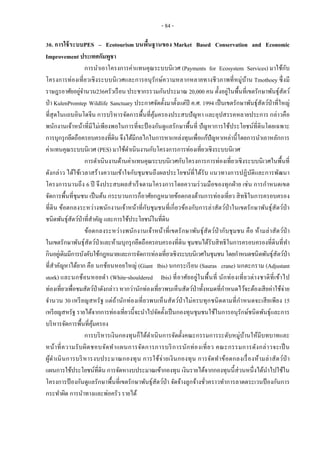 - 84 -
30. การใช้ระบบPES – Ecotourism บนพื้นฐานของ Market Based Conservation and Economic
Improvement ประเทศกัมพูชา
การนาเอาโครงการค่าแทนคุณระบบนิเวศ (Payments for Ecosystem Services) มาใช้กับ
โครงการท่องเที่ยวเชิงระบบนิเวศและการอนุรักษ์ความหลากหลายทางชีวภาพที่หมู่บ้าน Tmothoey ซึ่งมี
ราษฎรอาศัยอยู่จานวน236ครัวเรือน ประชากรรวมกันประมาณ 20,000 คน ตั้งอยู่ในพื้นที่เขตรักษาพันธุ์สัตว์
ป่า KulenPromtep Wildlife Sanctuary ประกาศจัดตั้งมาตั้งแต่ปี ค.ศ. 1994 เป็นเขตรักษาพันธุ์สัตว์ป่าที่ใหญ่
ที่สุดในแถบอินโดจีน การบริหารจัดการพื้นที่คุ้มครองประสบปัญหา และอุปสรรคหลายประการ กล่าวคือ
พนักงานเจ้าหน้าที่มีไม่เพียงพอในการที่จะป้ องกันดูแลรักษาพื้นที่ ปัญหาการใช้ประโยชน์ที่ดินโดยเฉพาะ
การบุกรุกยึดถือครอบครองที่ดิน จึงได้มีกลไกในการหาแหล่งทุนเพื่อแก้ปัญหาเหล่านี้โดยการนาเอาหลักการ
ค่าแทนคุณระบบนิเวศ (PES) มาใช้ดาเนินงานกับโครงการการท่องเที่ยวเชิงระบบนิเวศ
การดาเนินงานด้านค่าแทนคุณระบบนิเวศกับโครงการการท่องเที่ยวเชิงระบบนิเวศในพื้นที่
ดังกล่าว ได้ใช้เวลาสร้างความเข้าใจกับชุมชนถึงผลประโยชน์ที่ได้รับ แนวทางการปฏิบัติและการพัฒนา
โครงการนานถึง 6 ปี จึงประสบผลสาเร็จตามโครงการโดยความร่วมมือของทุกฝ่าย เช่น การกาหนดเขต
จัดการพื้นที่ชุมชน เป็นต้น กระบวนการก็อาศัยกฎหมายข้อตกลงด้านการท่องเที่ยว สิทธิในการครอบครอง
ที่ดิน ข้อตกลงระหว่างพนักงานเจ้าหน้าที่กับชุมชนที่เกี่ยวข้องกับการล่าสัตว์ป่าในเขตรักษาพันธุ์สัตว์ป่า
ชนิดพันธุ์สัตว์ป่าที่สาคัญ และการใช้ประโยชน์ในที่ดิน
ข้อตกลงระหว่างพนักงานเจ้าหน้าที่เขตรักษาพันธุ์สัตว์ป่ากับชุมชน คือ ห้ามล่าสัตว์ป่า
ในเขตรักษาพันธุ์สัตว์ป่าและห้ามบุกรุกยึดถือครอบครองที่ดิน ชุมชนได้รับสิทธิในการครอบครองที่ดินที่ทา
กินอยู่เดิมมีการบังคับใช้กฎหมายและการจัดการท่องเที่ยวเชิงระบบนิเวศในชุมชนโดยกาหนดชนิดพันธุ์สัตว์ป่า
ที่สาคัญหาได้ยาก คือ นกช้อนหอยใหญ่ (Giant Ibis) นกกระเรียน (Sauras crane) นกตะกราม (Adjustant
stork) และนกช้อนหอยดา (White-shouldered Ibis) ที่อาศัยอยู่ในพื้นที่ นักท่องเที่ยวต่างชาติที่เข้าไป
ท่องเที่ยวเพื่อชมสัตว์ป่าดังกล่าว หากว่านักท่องเที่ยวพบเห็นสัตว์ป่าทั้งหมดที่กาหนดไว้จะต้องเสียค่าใช้จ่าย
จานวน 30 เหรียญสหรัฐ แต่ถ้านักท่องเที่ยวพบเห็นสัตว์ป่าไม่ครบทุกชนิดตามที่กาหนดจะเสียเพียง 15
เหรียญสหรัฐ รายได้จากการท่องเที่ยวนี้จะนาไปจัดตั้งเป็นกองทุนชุมชนใช้ในการอนุรักษ์ชนิดพันธุ์และการ
บริหารจัดการพื้นที่คุ้มครอง
การบริหารเงินกองทุนก็ได้ดาเนินการจัดตั้งคณะกรรมการระดับหมู่บ้านให้มีบทบาทและ
หน้าที่ความรับผิดชอบจัดทาแผนการจัดการการบริการนักท่องเที่ยว คณะกรรมการดังกล่าวจะเป็น
ผู้ดาเนินการบริหารงบประมาณกองทุน การใช้จ่ายเงินกองทุน การจัดทาข้อตกลงเรื่องห้ามล่าสัตว์ป่ า
แผนการใช้ประโยชน์ที่ดิน การจัดหางบประมาณเข้ากองทุน เงินรายได้จากกองทุนนี้ส่วนหนึ่งได้นาไปใช้ใน
โครงการป้ องกันดูแลรักษาพื้นที่เขตรักษาพันธุ์สัตว์ป่า จัดจ้างลูกจ้างชั่วคราวทาการลาดตระเวนป้ องกันการ
กระทาผิด การนาทางและพ่อครัว รายได้
 