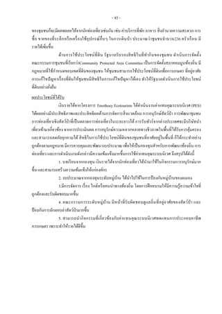 - 85 -
ของชุมชนก็จะมีผลพลอยได้จากนักท่องเที่ยวเช่นกัน เช่น ค่าบริการที่พัก อาหาร สิ่งอานวยความสะดวก การ
ซื้อ ขายของที่ระลึกหรือเครื่องใช้อุปกรณ์อื่นๆ ในการเดินป่า ประมาณว่าชุมชนจานวน236 ครัวเรือน มี
รายได้เพิ่มขึ้น
ด้านการใช้ประโยชน์ที่ดิน รัฐบาลรับรองสิทธิในที่ทากินของชุมชน ดาเนินการจัดตั้ง
คณะกรรมการชุมชนที่เรียกว่าCommunity Protected Area Committee เป็นการจัดตั้งสภาคอมมูนท้องถิ่น มี
กฎหมายที่ใช้กาหนดขอบเขตที่ดินของชุมชน ให้ชุมชนสามารถใช้ประโยชน์ที่ดินเพื่อการเกษตร ที่อยู่อาศัย
การแก้ไขปัญหาเรื่องที่ดินให้ชุมชนมีสิทธิในการแก้ไขปัญหาได้เอง ทาให้รัฐบาลดาเนินการใช้ประโยชน์
ที่ดินอย่างยั่งยืน
ผลประโยชน์ที่ได้รับ
เงินรายได้จากโครงการ Tmothoey Ecotourism ได้ดาเนินงานค่าแทนคุณระบบนิเวศ (PES)
ได้ผลอย่างมีประสิทธิภาพและประสิทธิผลด้านการจัดการสิ่งแวดล้อม การอนุรักษ์สัตว์ป่า การพัฒนาชุมชน
การท่องเที่ยวเชิงสัตว์ป่าที่เป็นตลาดการท่องเที่ยวในระยะยาวได้ การรับทัวร์จากต่างประเทศจะมีบริษัทนา
เที่ยวเข้ามาเกี่ยวข้อง จากการประเมินผล การอนุรักษ์ความหลากหลายทางชีวภาพในพื้นที่ได้รับการคุ้มครอง
และสามารถลดภัยคุกคามได้ สิทธิในการใช้ประโยชน์ที่ดินของชุมชนที่อาศัยอยู่ในพื้นที่ ก็ได้กระทาอย่าง
ถูกต้องตามกฎหมาย มีการควบคุมและพัฒนางบประมาณ เพื่อให้เป็นกองทุนสาหรับการพัฒนาท้องถิ่น การ
ท่องเที่ยว และการดาเนินงานดังกล่าวมีความเข้มแข็งมากขึ้นการใช้ค่าแทนคุณระบบนิเวศ จึงสรุปได้ดังนี้
1. บทเรียนจากกองทุน เงินรายได้จากนักท่องเที่ยวได้นามาใช้ในกิจกรรมการอนุรักษ์มาก
ขึ้น และสามารถสร้างความเข้มแข็งให้แก่องค์กร
2. งบประมาณจากกองทุนระดับหมู่บ้าน ได้นาไปใช้ในการป้องกันหมู่บ้านของตนเอง
3.มีการจัดการ เรื่อง ไกด์หรือคนนาทางท้องถิ่น โดยการฝึกอบรมให้มีความรู้ความเข้าใจที่
ถูกต้องและรับผิดชอบมากขึ้น
4. คณะกรรมการระดับหมู่บ้าน มีหน้าที่รับผิดชอบดูแลถิ่นที่อยู่อาศัยของสัตว์ป่า และ
ป้องกันการลักลอบล่าสัตว์ป่ามากขึ้น
5. สามารถนากิจกรรมที่เกี่ยวข้องกับค่าแทนคุณระบบนิเวศทดแทนการประกอบอาชีพ
การเกษตร เพราะทาให้รายได้ดีขึ้น
 