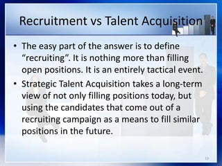 Recruitment vs Talent Acquisition
• The easy part of the answer is to define
“recruiting”. It is nothing more than filling
open positions. It is an entirely tactical event.
• Strategic Talent Acquisition takes a long-term
view of not only filling positions today, but
using the candidates that come out of a
recruiting campaign as a means to fill similar
positions in the future.
13
 