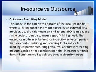 In-source vs Outsource
• Outsource Recruiting Model
This model is the complete opposite of the insource model,
where all hiring functions are conducted by an external RPO
provider. Usually, this means an end-to-end RPO solution, or a
single project solution to meet a specific hiring need. The
outsource model may be best for incredibly large companies
that are constantly hiring and sourcing for talent, or for
handling corporate recruiting pressures. Corporate recruiting
pressures include a reduced cost per hire, increased strategic
demand and the need to achieve certain diversity targets.
17
 