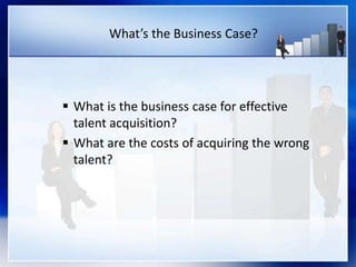 What’s the Business Case?
 What is the business case for effective
talent acquisition?
 What are the costs of acquiring the wrong
talent?
 