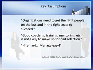 Key Assumptions
“Organizations need to get the right people
on the bus and in the right seats to
succeed.”
“Good coaching, training, mentoring, etc.,
is not likely to make up for bad selection.”
“Hire hard….Manage easy!”
Collins, J. (2001). Good to great. New York: HarperCollins.
 