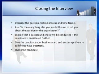 Closing the Interview
 Describe the decision-making process and time frame.
 Ask: “Is there anything else you would like me to tell you
about the position or the organization?”
 Explain that a background check will be conducted if the
candidate is considered further.
 Give the candidate your business card and encourage them to
call if they have questions.
 Thank the candidate.
 