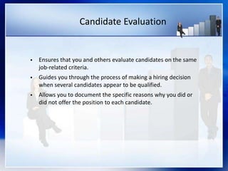Candidate Evaluation
 Ensures that you and others evaluate candidates on the same
job-related criteria.
 Guides you through the process of making a hiring decision
when several candidates appear to be qualified.
 Allows you to document the specific reasons why you did or
did not offer the position to each candidate.
 