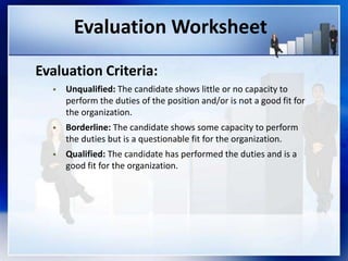 Evaluation Worksheet
Evaluation Criteria:
 Unqualified: The candidate shows little or no capacity to
perform the duties of the position and/or is not a good fit for
the organization.
 Borderline: The candidate shows some capacity to perform
the duties but is a questionable fit for the organization.
 Qualified: The candidate has performed the duties and is a
good fit for the organization.
 