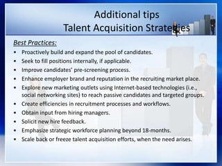 Additional tips
Talent Acquisition Strategies
Best Practices:
• Proactively build and expand the pool of candidates.
• Seek to fill positions internally, if applicable.
• Improve candidates’ pre-screening process.
• Enhance employer brand and reputation in the recruiting market place.
• Explore new marketing outlets using Internet-based technologies (i.e.,
social networking sites) to reach passive candidates and targeted groups.
• Create efficiencies in recruitment processes and workflows.
• Obtain input from hiring managers.
• Solicit new hire feedback.
• Emphasize strategic workforce planning beyond 18-months.
• Scale back or freeze talent acquisition efforts, when the need arises.
 