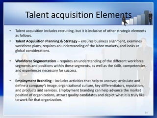 Talent acquisition Elements
• Talent acquisition includes recruiting, but it is inclusive of other strategic elements
as follows.
• Talent Acquisition Planning & Strategy – ensures business alignment, examines
workforce plans, requires an understanding of the labor markets, and looks at
global considerations.
• Workforce Segmentation – requires an understanding of the different workforce
segments and positions within these segments, as well as the skills, competencies,
and experiences necessary for success.
• Employment Branding – includes activities that help to uncover, articulate and
define a company’s image, organizational culture, key differentiators, reputation,
and products and services. Employment branding can help advance the market
position of organizations, attract quality candidates and depict what it is truly like
to work for that organization.
14
 