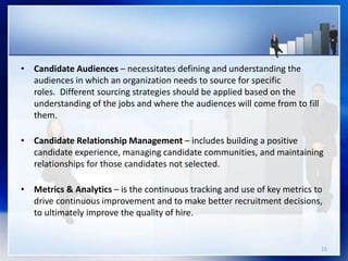 • Candidate Audiences – necessitates defining and understanding the
audiences in which an organization needs to source for specific
roles. Different sourcing strategies should be applied based on the
understanding of the jobs and where the audiences will come from to fill
them.
• Candidate Relationship Management – includes building a positive
candidate experience, managing candidate communities, and maintaining
relationships for those candidates not selected.
• Metrics & Analytics – is the continuous tracking and use of key metrics to
drive continuous improvement and to make better recruitment decisions,
to ultimately improve the quality of hire.
15
 