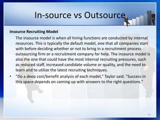 In-source vs Outsource
Insource Recruiting Model
The insource model is when all hiring functions are conducted by internal
resources. This is typically the default model, one that all companies start
with before deciding whether or not to bring in a recruitment process
outsourcing firm or a recruitment company for help. The insource model is
also the one that could have the most internal recruiting pressures, such
as reduced staff, increased candidate volume or quality, and the need to
learn and to utilize the latest recruiting techniques.
• "Do a deep cost/benefit analysis of each model," Taylor said. "Success in
this space depends on coming up with answers to the right questions."
16
 