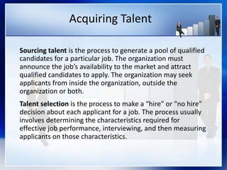 Acquiring Talent
Sourcing talent is the process to generate a pool of qualified
candidates for a particular job. The organization must
announce the job’s availability to the market and attract
qualified candidates to apply. The organization may seek
applicants from inside the organization, outside the
organization or both.
Talent selection is the process to make a “hire” or “no hire”
decision about each applicant for a job. The process usually
involves determining the characteristics required for
effective job performance, interviewing, and then measuring
applicants on those characteristics.
 